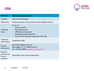 OSK
5/4/2016 © Finpro17
Web-site http://osk-shiptech.com/
Location Aarhus & Copenhagen
Ownership Limited company, fully owned by Anders Ørgård Hansen
Company
focus
Focus on:
- Special vessels
- Passenger/cruise
- Offshore/wind support
- Developing nations/Danida
- Vessels with alternate propulsion, like LNG
Company
information
Established 1966
Contact
information
CEO Anders Ørgård Hansen
Balticagade 15, 2.fl, 8000 Aarhus C
Теl: +45 8617 8099, mail@osk-shiptech.dk
Business
potential for
Finnish
suppliers
Passenger/cruise vessel cooperation
 