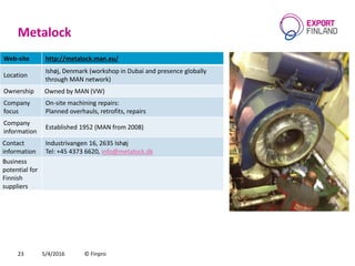 Metalock
5/4/2016 © Finpro23
Web-site http://metalock.man.eu/
Location
Ishøj, Denmark (workshop in Dubai and presence globally
through MAN network)
Ownership Owned by MAN (VW)
Company
focus
On-site machining repairs:
Planned overhauls, retrofits, repairs
Company
information
Established 1952 (MAN from 2008)
Contact
information
Industrivangen 16, 2635 Ishøj
Теl: +45 4373 6620, info@metalock.dk
Business
potential for
Finnish
suppliers
 