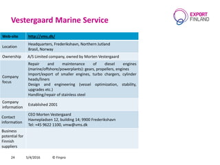 Vestergaard Marine Service
5/4/2016 © Finpro24
Web-site http://vms.dk/
Location
Headquarters, Frederikshavn, Northern Jutland
Brasil, Norway
Ownership A/S Limited company, owned by Morten Vestergaard
Company
focus
Repair and maintenance of diesel engines
(marine/offshore/powerplants): gears, propellers, engines
Import/export of smaller engines, turbo chargers, cylinder
heads/liners
Design and engineering (vessel optimization, stability,
upgrades etc.)
Handling/repair of stainless steel
Company
information
Established 2001
Contact
information
CEO Morten Vestergaard
Havnepladsen 12, building 14; 9900 Frederikshavn
Теl: +45 9622 1100, vmw@vms.dk
Business
potential for
Finnish
suppliers
 