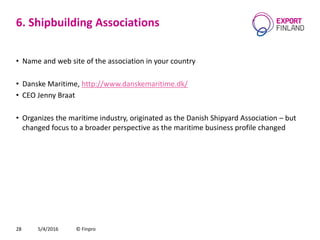 6. Shipbuilding Associations
• Name and web site of the association in your country
• Danske Maritime, http://www.danskemaritime.dk/
• CEO Jenny Braat
• Organizes the maritime industry, originated as the Danish Shipyard Association – but
changed focus to a broader perspective as the maritime business profile changed
5/4/2016 © Finpro28
 