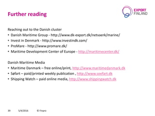 Further reading
Reaching out to the Danish cluster
• Danish Maritime Group - http://www.dk-export.dk/netvaerk/marine/
• Invest in Denmark - http://www.investindk.com/
• ProMare - http://www.promare.dk/
• Maritime Development Center of Europe - http://maritimecenter.dk/
Danish Maritime Media
• Maritime Danmark – free online/print, http://www.maritimedanmark.dk
• Søfart – paid/printed weekly publication , http://www.soefart.dk
• Shipping Watch – paid online media, http://www.shippingwatch.dk
5/4/2016 © Finpro39
 