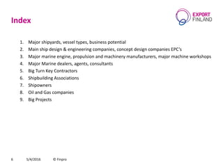 Index
1. Major shipyards, vessel types, business potential
2. Main ship design & engineering companies, concept design companies EPC’s
3. Major marine engine, propulsion and machinery manufacturers, major machine workshops
4. Major Marine dealers, agents, consultants
5. Big Turn Key Contractors
6. Shipbuilding Associations
7. Shipowners
8. Oil and Gas companies
9. Big Projects
5/4/2016 © Finpro6
 