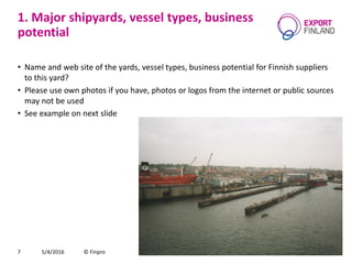 1. Major shipyards, vessel types, business
potential
• Name and web site of the yards, vessel types, business potential for Finnish suppliers
to this yard?
• Please use own photos if you have, photos or logos from the internet or public sources
may not be used
• See example on next slide
5/4/2016 © Finpro7
 