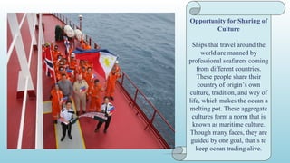 Source of Government
Revenue
For the Philippines, seafarers
belong to the hundreds of
foreign places Filipino people
(OFW), taken into
consideration as "cutting-edge
heroes" or bagong bayani.
Those sales assist finance
authorities projects together
with infrastructure, roads and
highways, economics zones,
and others that broadly
speaking generate jobs and
possibilities for low and
medium enterprise.
Opportunity for Sharing of
Culture
Ships that travel around the
world are manned by
professional seafarers coming
from different countries.
These people share their
country of origin’s own
culture, tradition, and way of
life, which makes the ocean a
melting pot. These aggregate
cultures form a norm that is
known as maritime culture.
Though many faces, they are
guided by one goal, that’s to
keep ocean trading alive.
 