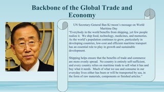 Backbone of the Global Trade and
Economy
UN Secretary-General Ban Ki‑moon’s message on World
Maritime Day
“Everybody in the world benefits from shipping, yet few people
realize it. We ship food, technology, medicines, and memories.
As the world’s population continues to grow, particularly in
developing countries, low-cost and efficient maritime transport
has an essential role to play in growth and sustainable
development.
Shipping helps ensure that the benefits of trade and commerce
are more evenly spread. No country is entirely self-sufficient,
and every country relies on maritime trade to sell what it has and
buy what it needs. Much of what we use and consume in our
everyday lives either has been or will be transported by sea, in
the form of raw materials, components or finished articles.”
 