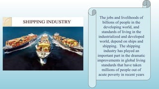The jobs and livelihoods of
billions of people in the
developing world, and
standards of living in the
industrialized and developed
world, depend on ships and
shipping. The shipping
industry has played an
important part in the dramatic
improvements in global living
standards that have taken
millions of people out of
acute poverty in recent years
 
