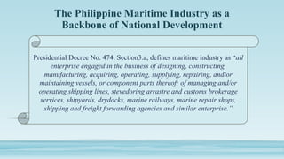 The Philippine Maritime Industry as a
Backbone of National Development
Presidential Decree No. 474, Section3.a, defines maritime industry as “all
enterprise engaged in the business of designing, constructing,
manufacturing, acquiring, operating, supplying, repairing, and/or
maintaining vessels, or component parts thereof; of managing and/or
operating shipping lines, stevedoring arrastre and customs brokerage
services, shipyards, drydocks, marine railways, marine repair shops,
shipping and freight forwarding agencies and similar enterprise.”
 