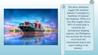 The above definition
suggest the maritime
industry’s strength as a
backbone of national
development. While it is
true that roughly about
90% of world trade is
carried by the
international shipping
industry, the Philippines
also accounts the success
of its local and
international import and
export trading to the
industry.
 