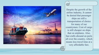 Despite the growth of the
airline industry, It cannot
be denied that passenger
ships are still a
transportation of choice
for many of our
countrymen. Cost of cargo
is still cheaper on ships
that on airplanes. Also,
fast crafts abound on ports
all over the country, which
means less travel time at a
very affordable fare.
 
