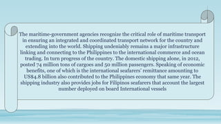 The maritime-government agencies recognize the critical role of maritime transport
in ensuring an integrated and coordinated transport network for the country and
extending into the world. Shipping undeniably remains a major infrastructure
linking and connecting to the Philippines to the international commerce and ocean
trading. In turn progress of the country. The domestic shipping alone, in 2012,
posted 74 million tons of cargoes and 50 million passengers. Speaking of economic
benefits, one of which is the international seafarers’ remittance amounting to
US$4.8 billion also contributed to the Philippines economy that same year. The
shipping industry also provides jobs for Filipinos seafarers that account the largest
number deployed on board International vessels
 