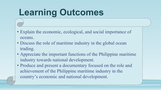 Learning Outcomes
• Explain the economic, ecological, and social importance of
oceans.
• Discuss the role of maritime industry in the global ocean
trading.
• Appreciate the important functions of the Philippine maritime
industry towards national development.
• Produce and present a documentary focused on the role and
achievement of the Philippine maritime industry in the
country’s economic and national development.
 