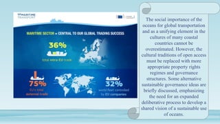 The social importance of the
oceans for global transportation
and as a unifying element in the
cultures of many coastal
countries cannot be
overestimated. However, the
cultural traditions of open access
must be replaced with more
appropriate property rights
regimes and governance
structures. Some alternative
sustainable governance ideas are
briefly discussed, emphasizing
the need for an expanded
deliberative process to develop a
shared vision of a sustainable use
of oceans.
 