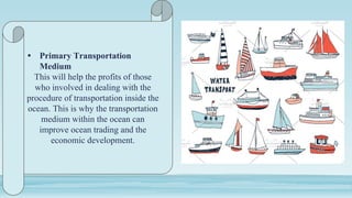 • Primary Transportation
Medium
This will help the profits of those
who involved in dealing with the
procedure of transportation inside the
ocean. This is why the transportation
medium within the ocean can
improve ocean trading and the
economic development.
 