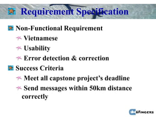 Requirement Specification
Non-Functional Requirement
   Vietnamese
   Usability
   Error detection & correction
Success Criteria
   Meet all capstone project’s deadline
   Send messages within 50km distance
  correctly
 