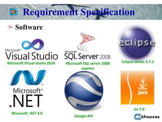 Requirement Specification
    Software



Microsoft Visual studio 2010   Microsoft SQL server 2008   Eclipse classic 3.7.2
                                        express




                                                                  Jre 7.0
  Microsoft .NET 4.0
                                   Google API
 