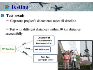 Testing
    Test result
        Capstone project’s documents meet all dateline

     Test with different distances within 50 km distance
   successfully
                           University of
                         Transportation &
                          Communication

FPT Cau Giay     20km    Noi Bai Airport


                                Tam Dao
                            television tower
 