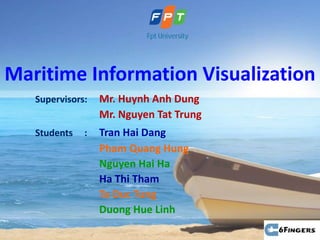 Maritime Information Visualization
   Supervisors:   Mr. Huynh Anh Dung
                  Mr. Nguyen Tat Trung
   Students   :   Tran Hai Dang
                  Pham Quang Hung
                  Nguyen Hai Ha
                  Ha Thi Tham
                  Ta Duc Tung
                  Duong Hue Linh
 