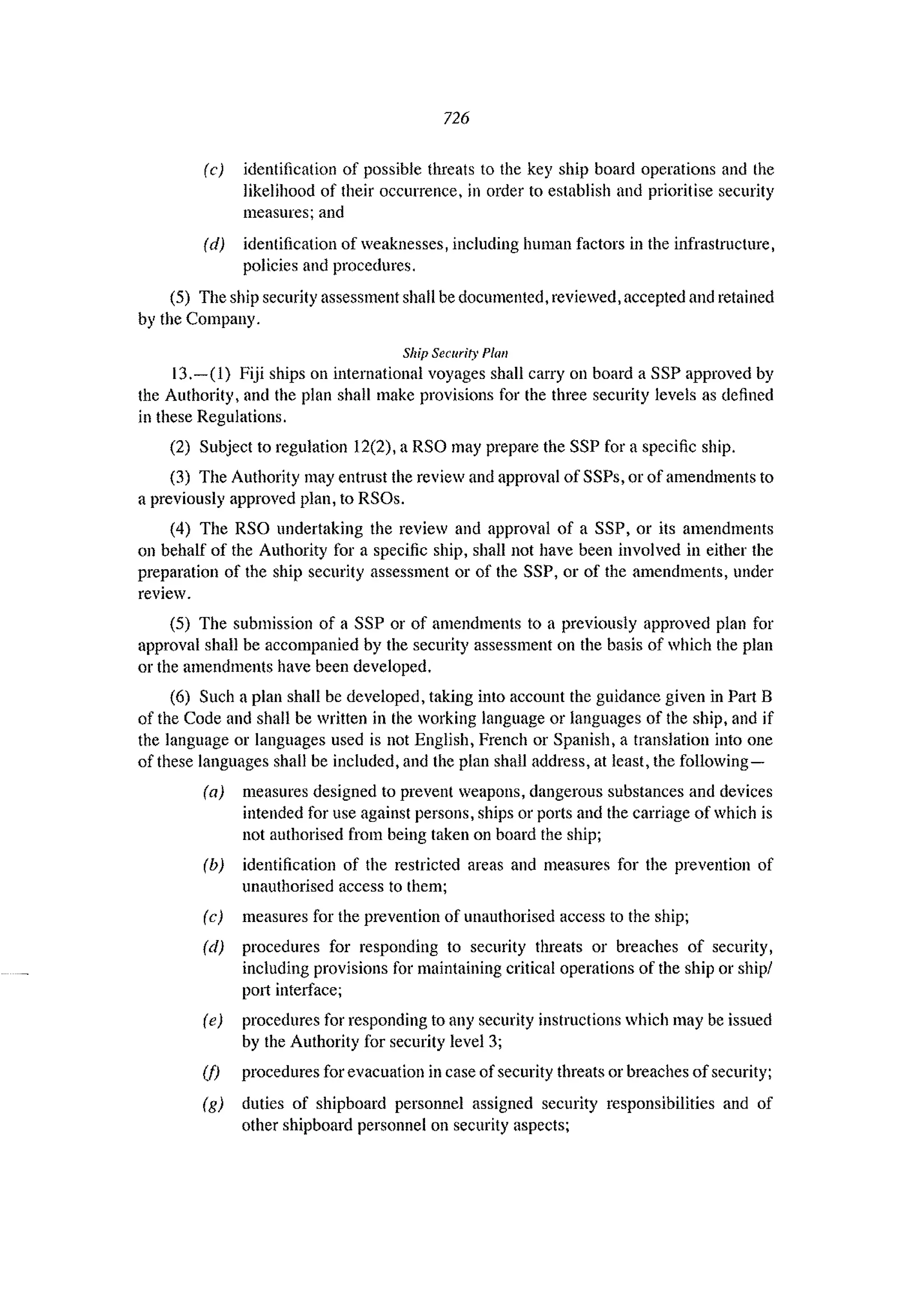 726
(c) identification of possible threats to the key ship board operations and the
likelihood of their occurrence, in order to establish and prioritise security
measures; and
(d) identification of weaknesses, including human factors in the infrastructure,
policies and procedures.
(5) The ship security assessment shall be documented, reviewed, accepted and retained
by the Company.
Ship Secllrity Plan
13.-(1) Fiji ships on international voyages shall carryon board a SSP approved by
the Authority, and the plan shall make provisions for the three security levels as defined
in these Regulations.
(2) Subject to regulation 12(2), a RSO may prepare the SSP for a specific ship.
(3) The Authority may entrust the review and approval of SSPs, or of amendments to
a previously approved plan, to RSOs.
(4) The RSO nndertaking the review and approval of a SSP, or its amendments
on behalf of the Authority for a specific ship, shall not have been involved in either the
preparation of the ship security assessment or of the SSP, or of the amendments, under
review.
(5) The submission of a SSP or of amendments to a previonsly approved plan for
approval shaH be accompanied by the security assessment on the basis of which the plan
or the amendments have been developed.
(6) Such a plan shall be developed, taking into account the guidance given in Part B
of the Code and shall be written in the working language or languages of the ship, and if
the language or languages used is not English, French or Spanish, a translation into one
of these languages shall be included, and the plan shall address, at least, the following-
(a) measures designed to prevent weapons, dangerous substances and devices
intended for use against persons, ships or ports and the cardage of which is
not authorised from being taken on board the ship;
(b) identification of the restricted areas and measures for the prevention of
unauthorised access to them;
(c) measures for the prevention of unauthorised access to the ship;
(d) procedures for responding to security threats or breaches of security,
including provisions for maintaining critical operations of the ship or shipl
1'011 interface;
(e) procedures for responding to any security instructions which may be issued
by the Anthority for security level 3;
(j) procedures for evacuation in case of security threats or breaches of security;
(g) duties of shipboard personnel assigned security responsibilities and of
other shipboard personnel on security aspects;
 