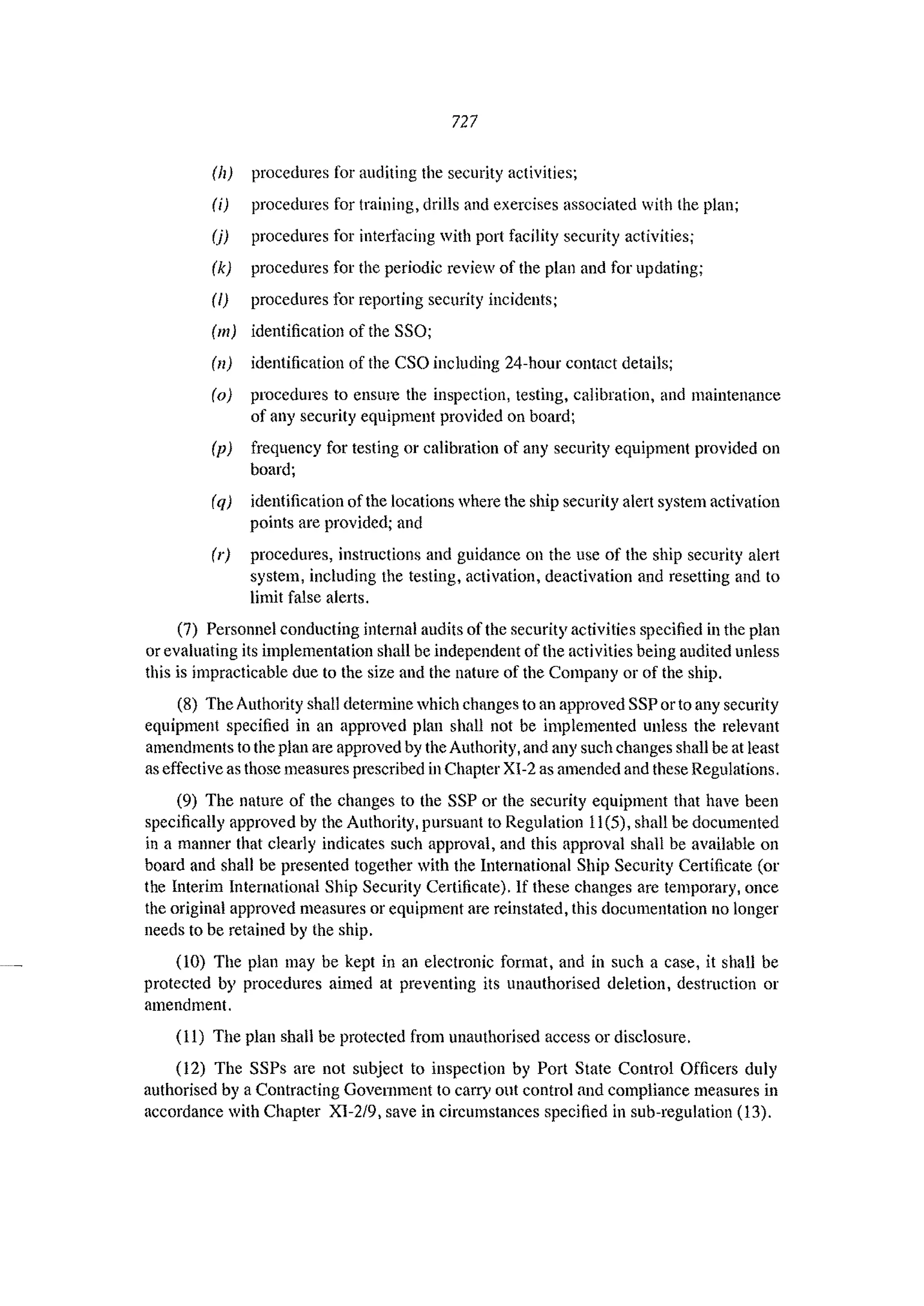 727
(11) procedures for auditing the security activities;
(i) procedures for training, drills and exercises associated with the plan;
(j) procedures for interfacing with port facility sccurity activities;
(k) procedures for the periodic review of the plan and for updating;
(I) procedures for reporting security incidents;
(Ill) identification of the SSO;
(II) identification of the CSO including 24-hour contact details;
(0) procedures to ensure the inspection, testing, calibration, and maintenance
of any security equipment provided on board;
(p) frequency for testing or calibration of any security equipment provided on
board;
(q) identification of the locations where the ship security alert system activation
points arc provided; and
(r) procedures, instructions and guidance on the use of the ship security alert
system, including the testing, activation, deactivation and resetting and to
limit false alerts.
(7) Personnel conducting internal audits of the security activities specified in the plan
or evaluating its implementation shall be independent of the activities being audited unless
this is impracticable due to the size and the nature of the Company or of the ship.
(8) The Authority shall determine which changes to an approved SSP or to any security
equipment specified in an approved plan shall not be implemented unless the relevant
amendments to the plan are approved by the Authority, and any snch changes shall be at least
as effective as those measures prescribed in Chapter XI-2 as amended and these Regulations.
(9) The nature of the changes to the SSP or the security equipment that have been
specifically approved by the Authority, pursnant to Regulation 11(5), shall be documented
in a manner that clearly indicates such approval, and this approval shall be available on
board and shall be presented together with the International Ship Security Cel1ificate (or
the Interim International Ship Security Certificate). If these changes are temporary, once
the original approved measures or equipment are reinstated, this documentation no longer
needs to be retained by the ship.
(10) The plan may be kept in an electronic format, and in such a case, it shall be
protected by procedures aimed at preventing its unauthorised deletion, destruction or
amendment.
(II) The plan shall be protected from unauthorised access or disclosure.
(12) The SSPs are not subject to inspection by Port State Control Officers duly
authorised by aContracting Government to carry out control and compliance measures in
accordance with Chapter XI-2/9, save in circumstances specified in sub-regulation (13).
 
