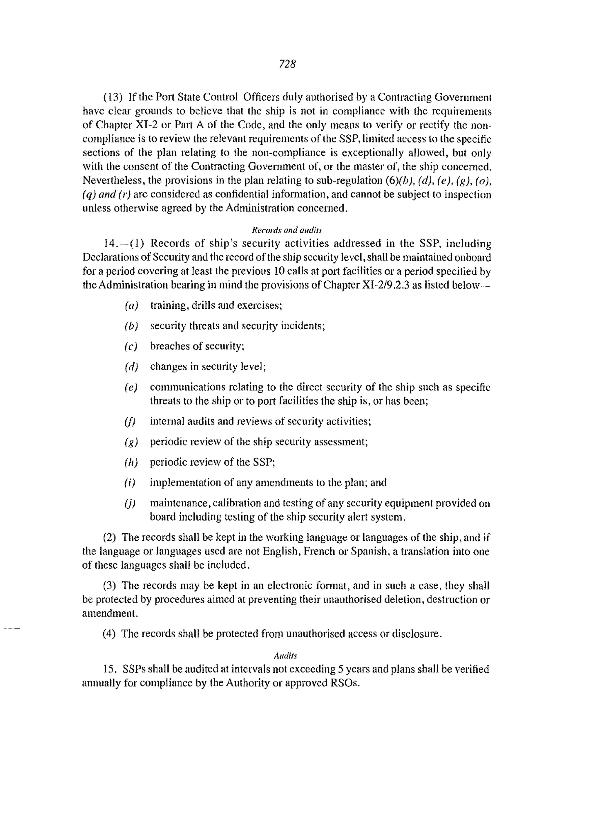 728
(13) If the Port State Control Officers duly authorised by a Contracting Government
have clear grounds to believe that the ship is not in compliance with the requirements
of Chapter XJ-2 or Part A of the Code, and the only means to verify or rectify the non-
compliance is to review the relevant requirements of the SSP, limited access to the specific
sections of the plan relating to the non-compliance is exceptionally allowed, but only
with the consent of the Contracting Government of, or the master of, the ship concerned.
Nevertheless, the provisions in the plan relating to sub-regulation (6)(b), (d), (e), (g), (0),
(q) and (r) arc considered as confidential information, and cannot be subject to inspection
unless otherwise agreed by the Administration concerned.
Records and audils
14.-(1) Records of ship's security activities addressed in the SSP, including
Declarations ofSecurity and the record ofthe ship security level shall be maintained onboard
for a period covering at Jeast the previous 10 calls at port facilities or a period specified by
the Administration bearing in mind the provisions of Chapter XI-2/9.2.3 as listed belaw-
(a) training, drills and exercises;
(b) security threats and security incidents;
(c) breaches of security;
(d) changes in security level;
(e) communications relating to the direct security of the ship such as specific
threats to the ship or to p0l1 facilities the ship is, or has been;
(1) internal audits and reviews of security activities~
(g) periodic review of the ship security assessment;
(II) periodic review of the SSP;
(i) implementation of any amendments to the plan; and
(j) maintenance, calibration and testing of any security equipment provided on
board including testing of the ship security alert system.
(2) The records shall be kept in the working language or languages of the ship, and if
the language or languages used are not English, French or Spanish, a translation into one
of these languages shall be included.
(3) The records may be kept in an electronic format, and in such a case, they shall
be protected by procedures aimed at preventing their unauthorised deletion, destruction or
amendment.
(4) The records shall be protected from unauthorised access or disclosure.
Audits
15. SSPs shall be audited at intervals not exceeding 5 years and plans shall be verified
annually for compliance by the Authority or approved RSOs.
 