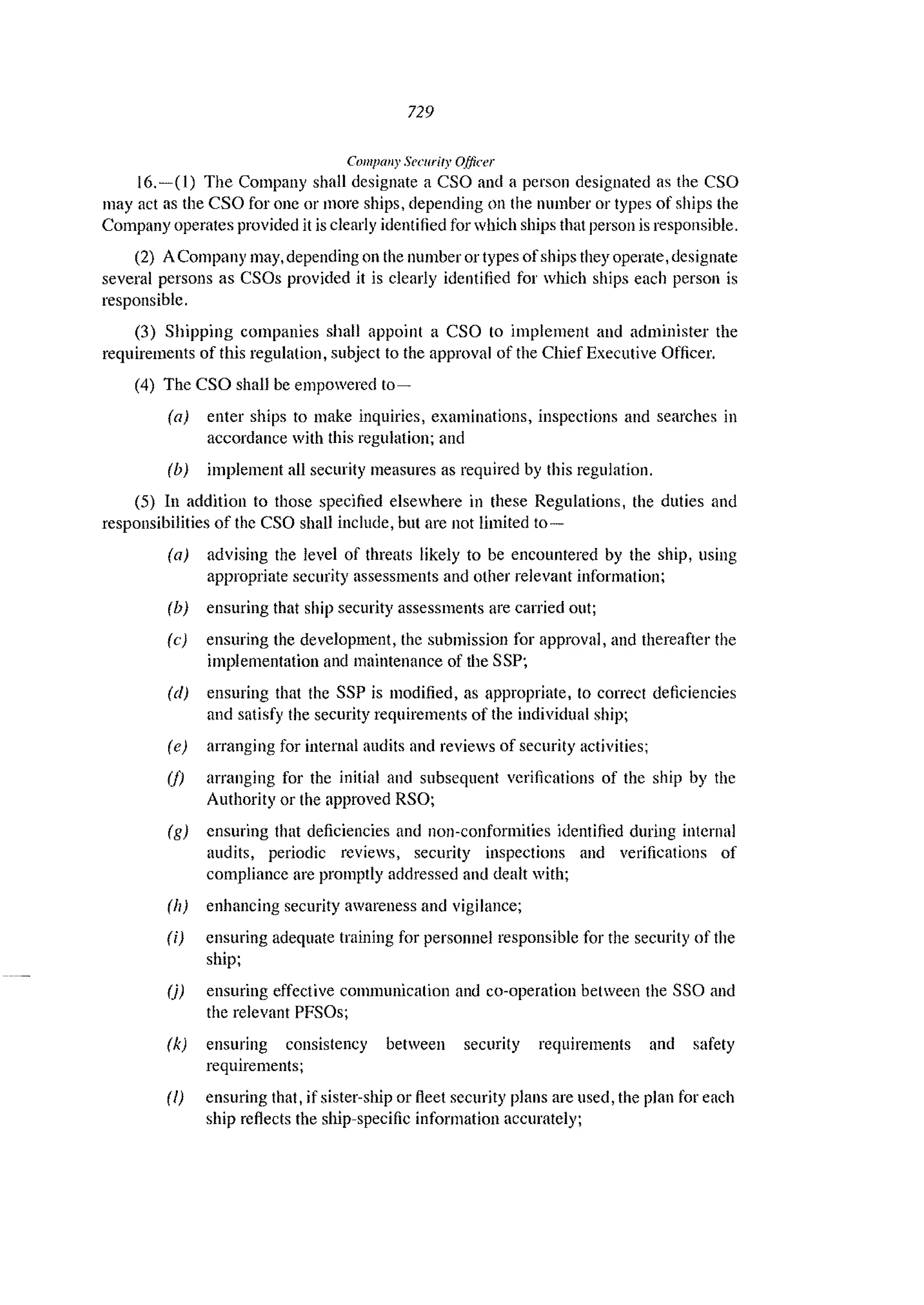 729
COli/flail)' SCCllrity Officer
16.-(1) The Company shall designate a CSO and a person designated as the CSO
may act as the CSO for one or more ships, depending on the number or types of ships the
Company operates provided it is clearly identified for which ships that person is responsible.
(2) A Company may, depending on the number or types ofships they operate, designate
several persons as CSOs provided it is clearly identified for which ships each person is
responsible.
(3) Shipping companies shall appoint a CSO to implement and administer the
requirements of this regulation, subject to the approval of the Chief Executive Officer.
(4) The CSO shall be empowered to-
(a) enter ships to make inquiries, examinations, inspections and searches in
accordance with this regulation; and
(b) implement all security measures as required by this regulation.
(5) In addition to those specified elsewhere in these Regulations, the duties and
responsibilities of the eso shall include, but are not limited to-
(a) advising the level of threats likely to be encountered by the ship, using
appropriate security assessments and other relevant information;
(b) ensuring that ship security assessments arc carried out;
(e) ensuring the development, the submission for approval, and thereafter the
implementation and maintenance of the SSP;
(d) ensuring that the SSP is modified, as appropriate, to correct deficiencies
and satisfy the security requirements of the individual ship;
(e) arranging for internal audits and reviews of security activities;
(j) arranging for the initial and subsequent verifications of the ship by the
Authority or the approved RSO;
(g) ensuring that deficiencies and non-conformities identified during internal
audits, periodic reviews, security inspections and verifications of
compliance are promptly addressed and dealt with;
(11) enhancing security awareness and vigilance;
(i) ensuring adequate training for personnel responsible for the security of the
ship;
(j) ensuring effective communication and co-operation between the SSO and
the relevant PFSOs;
(k) ensuring consistency between security requirements and safety
requirements;
(I) ensuring that, if sister-ship or fleet security plans are used, the plan for each
ship reflects the ship-specific information accurately;
 