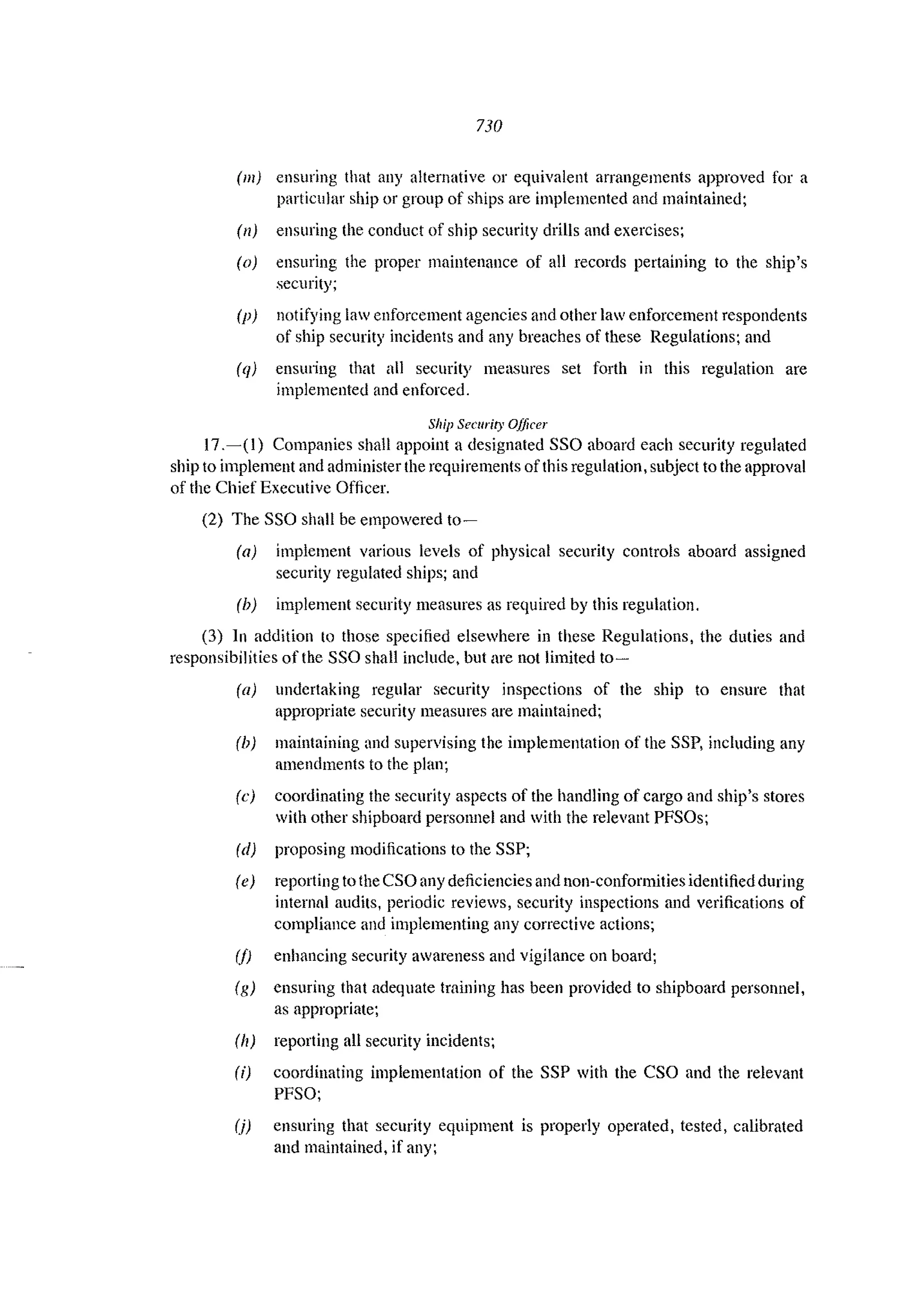 730
(m) ensuring that any alternative or equivalent arrangements approved for a
particular ship or group of ships arc implemented and maintained;
(n) ensuring the conduct of ship security drills and exercises;
(0) ensuring the proper maintenance of all records pertaining to the ship's
security;
(p) notifying law enforcement agencies and other law enforcement respondents
of ship security incidents and any breaches of these Regulations; and
(q) ensuring that all security measures set forth in this regulation arc
implemented and enforced.
Ship Security Officer
17.-(1) Companies shall appoint a designated SSO aboard each security regulated
ship to implement and administer the requirements of this regulation. subject to the approval
of the Chief Executive Officer.
(2) The SSO shall be empowered to-
(a) implement various levels of physical security controls aboard assigned
security regulated ships; and
(b) implement security measures as required by this regulation.
(3) In addition to those specified elsewhere in these Regulations, the duties and
responsibilities of the SSG shall include, but are not limited to~
(a) undertaking regular security inspections of the ship to ensure that
appropriate security measures arc maintained;
(h) maintaining and supervising the implementation of the SSP, including any
amendments to the plan;
(e) coordinating the security aspects of the handling of cargo and ship's stores
with other shipboard personnel and with the relevant PFSOs;
(d) proposing modifications to the SSP;
(e) reporting to the CSO any deficiencies and non-conformities identified during
internal audits, periodic reviews, security inspections and verifications of
compliance and implementing any corrective actions;
(/) enhancing security awareness and vigilance on board;
(g) ensuring that adequate training has been provided to shipboard personnel,
as appropriate;
(II) reporting all security incidents;
(i) coordinating implementation of the SSP with the CSO and the relevant
PFSO;
(j) ensuring that security equipment is properly operated, tested, calibrated
and maintained, if any;
 