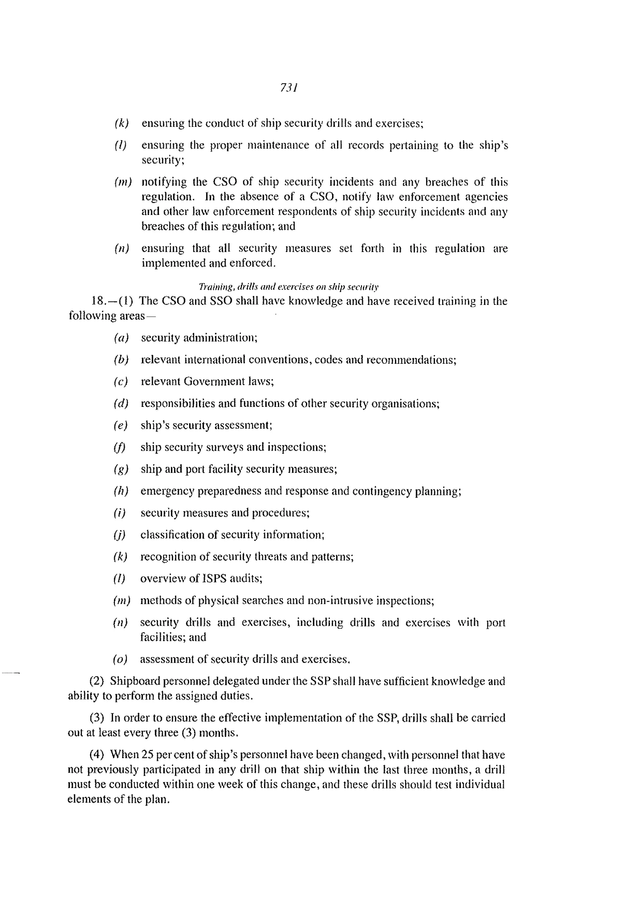 731
(k) ensuring the conduct of ship security drills and exercises;
(l) ensuring the proper maintenance of all records pertaining to the ship's
security;
(m) notifying the CSO of ship security incidents and any breaches of this
regulation. In the absence of a CSO, nOlify law enforcement agencies
and other law enforcement respondents of ship security incidents and any
breaches of this regulation~ and
(11) ensuring that all security measures set forth in this regulation are
implemented and enforced.
Training, drills and l'xercises 011 ship security
18.-(1) The CSO and SSO shall have knowledge and have received training in the
following areas-
(a) security administration;
(b) relevant international conventions, codes and recommendations;
(c) relevant Government laws;
(d) responsibilities and functions of other security organisations;
(e) ship's security assessment;
(f) ship security surveys and inspections;
(g) ship and port facility security measures;
(17) emergency preparedness and response and contingency planning;
Ii) security measures and procedures;
(j) classification of security information;
(k) recognition of security threats and patterns;
(I) overview of ISPS audits;
(m) methods of physical searches and non-intrusive inspections;
(11) security drills and exercises, including drills and exercises with port
facilities; and
(0) assessment of security drills and exercises.
(2) Shipboard personnel delegated under the SSP shall have sufficient knowledge and
ability to perform the assigned duties.
(3) In order to ensure the effeetive implementation of the SSP, drills shall be carried
out at least every three (3) months.
(4) When 25 per cent of ship's personnel have been changed, with personnel that have
not previously participated in any drill on that ship within the last three months, a drill
must be conducted within one week of this change, and these drills should test individual
elements of the plan.
 