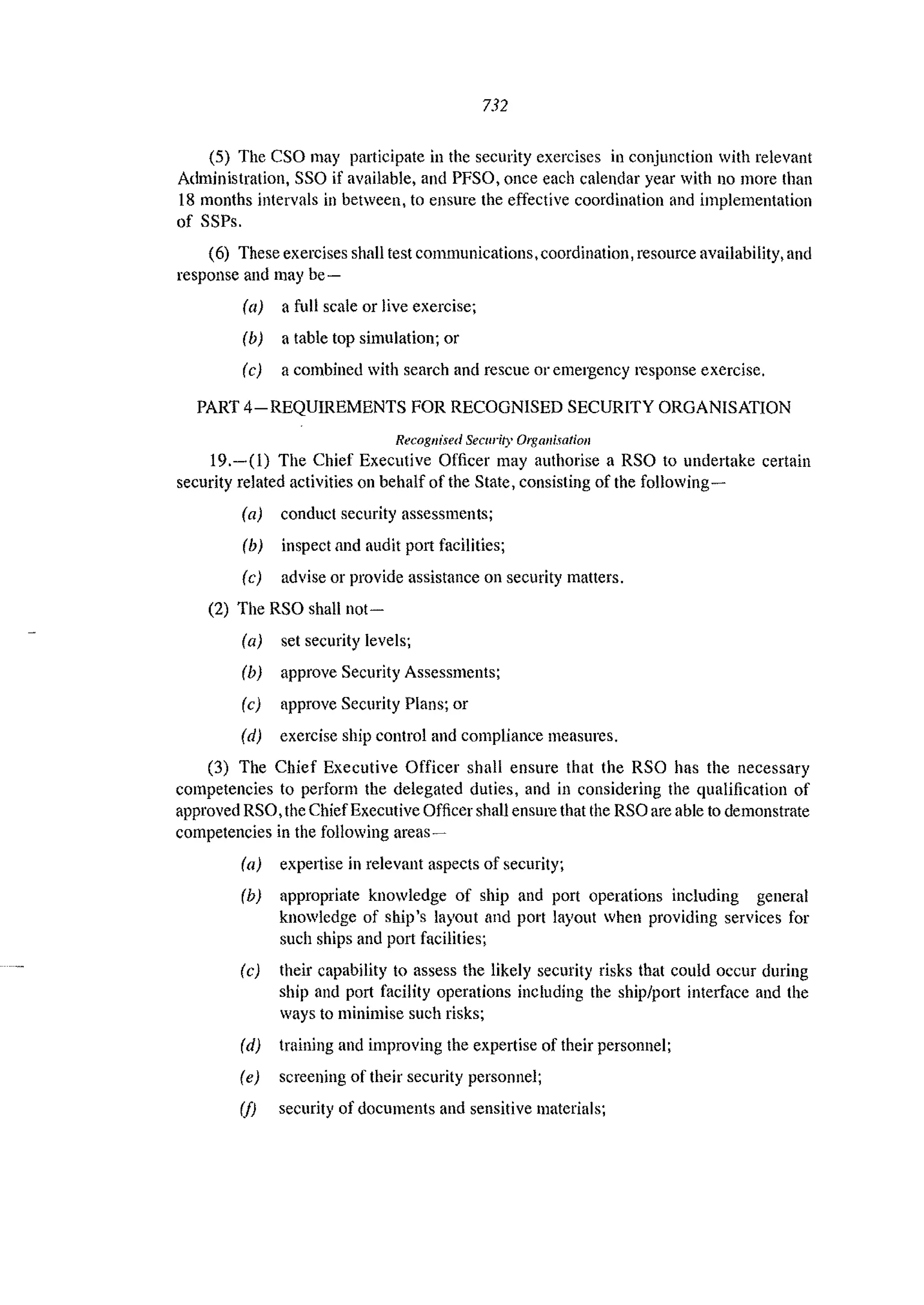 732
(5) The eso may participate in the security exercises in conjunction with relevant
Administration, SSO if available, and PFSO, once each calendar year with no more than
18 months intervals in between. to ensure the effective coordination and implementation
of SSPs.
(6) These exercises shall test communications, coordination, resource availability, and
response and may be-
(a) a foil scale or live exercise;
(b) a table top simulation; or
(e) a combined with search and rescue or emergency response exercise.
PART 4-REQUIREMENTS FOR RECOGNISED SECURITY ORGANISATION
Recognised Security Organisation
19.-(1) The Chief Executive Officer may authorise a RSO to undertake certain
security related activities on behalf of the State, consisting of the following-
(a) conduct security assessments;
(b) inspect and audit port facilities;
(e) advise or provide assistance on security matters.
(2) The RSO shall not-
(a) set security levels;
(b) approve Security Assessmcnts;
(c) approve Security Plans; or
(d) exercise ship control and compliance measures,
(3) The Chief Executive Officer shall ensure that the RSO has the necessary
competencies to perform the delegated duties, and in considering the qualification of
approved RSO, the ChiefExecutive Officer shall ensure that the RSO are able to demonstrate
competencies in the following areas~
(a) expertise in relevant aspects of security;
(b) appropriate knowledge of ship and port operations including general
knowledge of ship's layout and port layout when providing services for
such ships and port facilities;
(e) their capability to assess the likely security risks that could occur during
ship and port facility operations including the ship/port interface and the
ways to minimise such risks;
(d) training and improving the expertise of their personnel;
(e) screening of their security personnel;
(f) security of documents and sensitive materials;
 