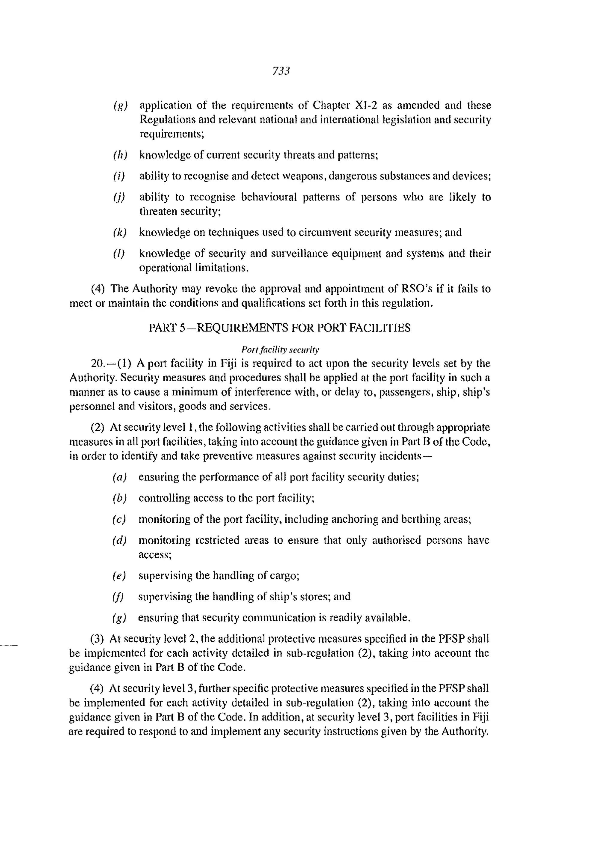 733
(g) application of the requirements of Chapter XI-2 as amended and these
Regulations and relevant national and international legislation and security
requirements;
(It) knowledge of current security threats and patterns;
(i) ability to recognise and detect weapons, dangerons substances and devices;
(j) ability to recognise behavioural patterns of persons who are likely to
threaten security;
(k) knowledge on techniques used to circumvent security measures; and
(I) knowledge of security and surveillance equipment and systems and their
operational limitations.
(4) The Authority may revoke the approval and appointment of RSO's if it fails to
meet or maintain the conditions and qualifications set forth in this regulation.
PART 5- REQUIREMENTS FOR PORT FACILITIES
Port facility secllrity
20.-(1) A port facility in Fiji is required to act upon the security levels set by the
Authority. Security measures and procedures shall be applied at the port facility in such a
manner as to cause a minimum of interference with, or delay to, passengers, ship, ship's
personnel and visitors, goods and services.
(2) At security level I ,the following activitics shall be carried out through appropriate
measures in all port facilities, taking into account the guidance given in Part B of the Code,
in order to identify and take preventive measures against security incidents-
(a) ensuring the performance of all port facility security duties;
(b) controlling access to the p0l1 facility;
(c) monitoring of the port facility, including anchoring and berthing areas;
(d) monitoring restricted areas to ensure that only authorised persons have
access;
(e) supervising the handling of cargo;
(i) supervising the handling of ship's stores; and
(g) ensuring that security communication is readily available.
(3) At security level 2, the additional protective measures specified in the PFSP shall
be implemented for each activity detailed in sub-regulation (2), taking into account the
guidance given in Part B of the Code.
(4) At security level 3,further specific protective measures specified in the PFSP shall
be implemented for each activity detailed in sub-regulation (2), taking into account the
guidance given in Part B of the Code. In addition, at security level 3, port facilities in Fiji
are required to respond to and implement any security instructions given by the Authority.
 