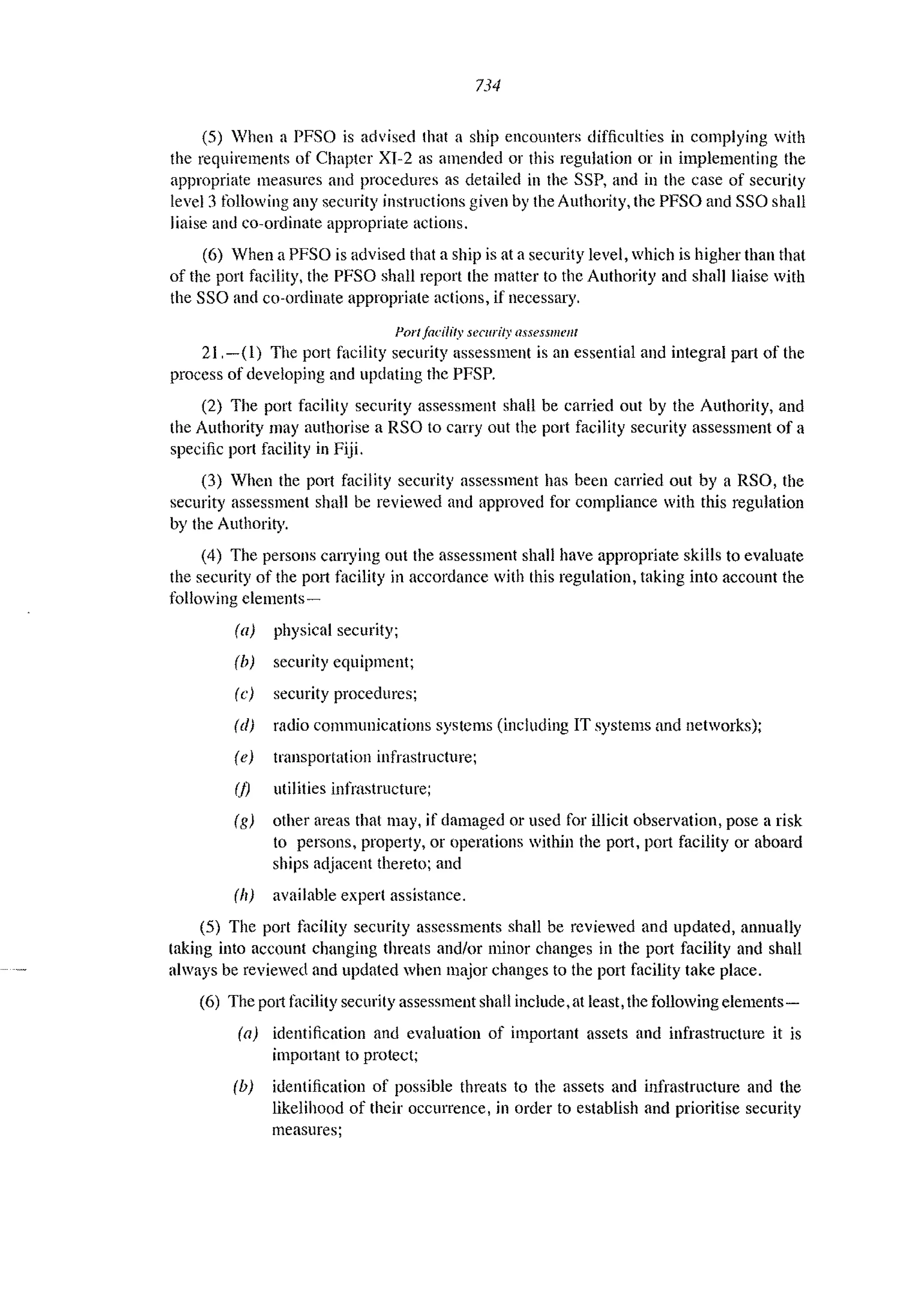 734
(5) 'hen a PFSO is advised that a ship encounters difficulties in complying with
the requirements of Chapter XI-2 as amended or this regulation or in implementing the
appropriate measures and procedures as detailed ill the SSP, and in the case of security
level 3 following any security instructions given by the Authority, the PFSO and SSO shall
liaise and co-ordinate appropriate actions.
(6) Vhcn a PFSO is advised that a ship is at a security level, which is higher than that
of the port facility, the PFSO shall report the matter to the Authority and shall liaise with
the SSO and co-ordinate appropriate actions, if necessary.
Portlacilfty security (/ssesslllel/f
21.-(1) The port facility security assessment is an essential and integral part of the
process of developing and updating the PFSP.
(2) The port facility security assessment shall be carried out by the Authority, and
the Authority may authorise a RSO to carry out the port facility security assessment of a
specific port facility in Fiji.
(3) When the port facility security assessment has been carried out by a RSO, the
security assessment shaH be reviewed and approved for compliance with this regulation
by the Authority.
(4) The persons carrying out the assessment shall have appropriate skills to evaluate
the security of the p011 facility in accordance with this regulation, taking into account the
following elements-
(a) physical security;
(b) security equipment;
(c) security procedures;
(d) radio communications systems (including IT systems and networks);
(e) transportation infrastructure;
(j) utilities infrastructure;
(g) other areas thal may, jf damaged or used for illicit observation, pose a risk
to persons, property, or operations within the port, port facility or aboard
ships adjacent thereto; and
(II) available expert assistance.
(5) The port tllcility security assessments shall be reviewed and updated, annually
taking into account changing threats and/or minor changes in the port facility and shall
always be reviewed and updated when major changes to the port facility take place.
(6) The p0l1 t~lCility security assessment shall include, at least, the following elements-
(a) identification and evaluation of important assets and infrastructure it is
imp0l1ant to protect;
(b) identification of possible threats to the assets and infrastructure and the
likelihood of their occurrence, in order to establish and prioritise security
measures;
 