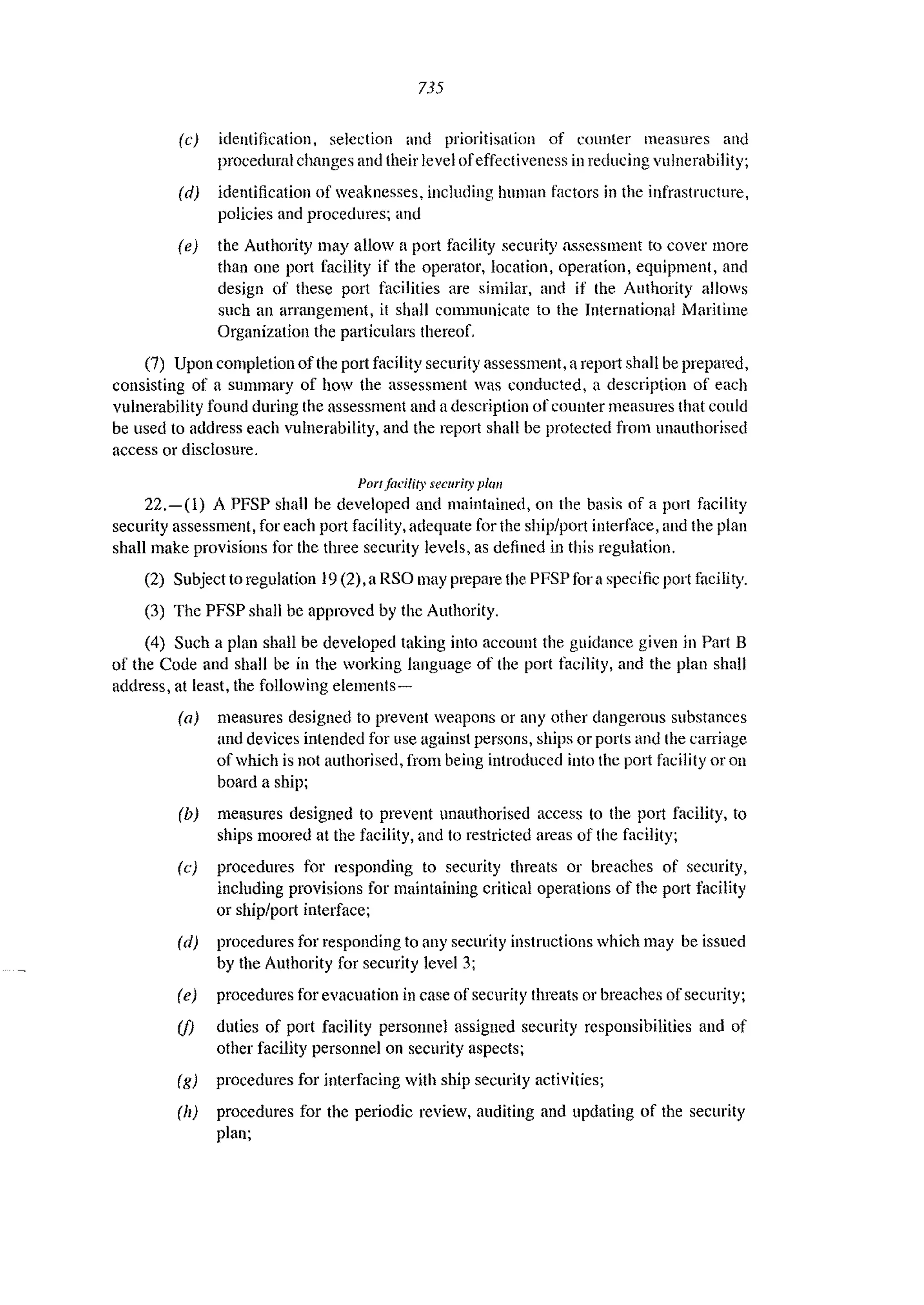 735
(e) identification, selection and prioritisation of counler measures and
procedural changes and their level ofeffectiveness in reducing vulnerability;
(d) identification of weaknesses, including human factors in the infrastructure,
policies and procedures; and
(e) the Authority may allow a port facility security assessment to cover more
than one port facility if the operator, location, operation, equipment, and
design of these port facilities are similar, and if the Authority allows
such an arrangement, it shall communicate to the International Maritime
Organization the pat1iculars thereof.
(7) Upon completion oflhe port facility security assessment, a report shall be prepared,
consisting of a summary of how the assessment was conducted, a description of each
vulnerability found during the assessment and a description of counter measures that could
be used to address each vulnerability, and the report shall be protected from unauthorised
access or disclosure.
PorI facility security phm
22.-(1) A PFSP shall be developed and maintained, on the basis of a port facility
security assessment, for each port facility, adequate for the ship/port intert~'lce, and the plan
shall make provisions for the three security levels, as defined in this regulation.
(2) Subject to regulation 19 (2),a RSO may prepare the PFSP for a specific port facility.
(3) The PFSP shall be approved by the Authority.
(4) Such a plan shall be developed taking into account the guidance given in Part B
of the Code and shall be in the Vorking language of the port tacility, and the plan shall
address, at least, the following elements~
(a) measures designed to prevent weapons or any other dangerous substances
and devices intended for use against persons, ships or ports and the carriage
of which is not authorised, from being introduced into the port facility or on
board a ship;
(b) measures designed to prevent unauthorised access to the port facility, to
ships moored at the facility, and to restricted areas of the facility;
(c) procedures for responding to security threats or breaches of security,
including provisions for maintaining critical operations of the port facility
or ship/port interface;
(d) procedures for responding to any security instructions which may be issued
by the Authority for security level 3;
(e) procedures for evacuation in case of security threats or breaches of security;
(j) duties of port facility personnel assigned security responsibilities and of
other facility personnel on security aspects;
(g) procedures for interfacing with ship security activities;
(II) procedures for the periodic review, auditing and updating of the security
plan;
 