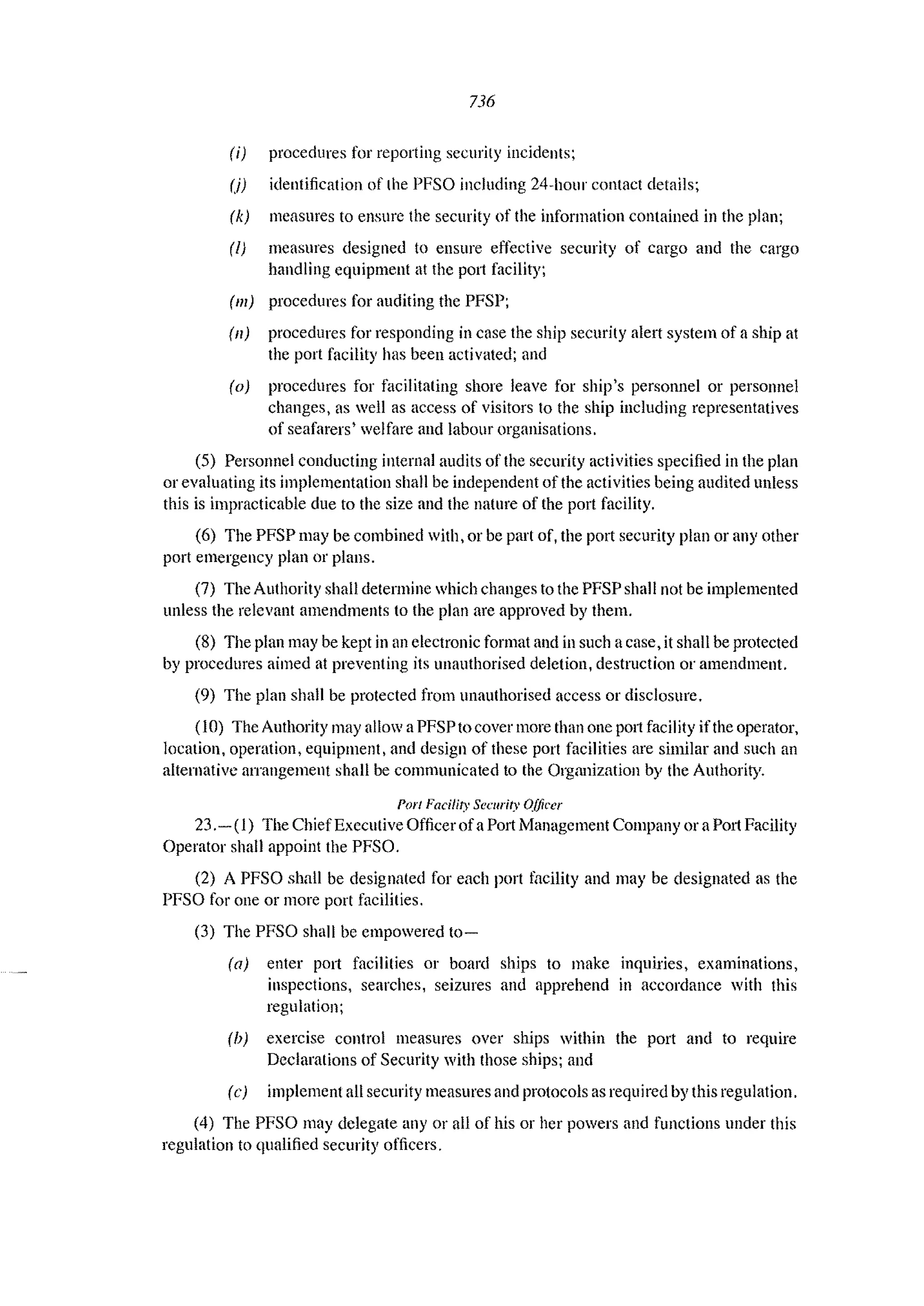 736
(i) procedures for reporting securilY incidents;
(j) identification of the PFSO including 24~hollr contact details;
(k) measures to ensure the security of the information contained in the plan;
(I) measures designed to ellsure effective security of cargo and the cargo
handling equipment at the port facility;
(Ill) procedures for auditing the PFSP;
(11) procedures for responding in case the ship security alert system of a ship at
the port facility has been activated; and
(0) procedures for facilitating shore leave for ship's personnel or personnel
changes, as well as access of visitors to the ship including representatives
of seafarers' welfare and labour organisations.
(5) Personnel conducting internal audits of the security activities specified in the plan
or evaluating its implementation shall be independent of the activities being audited unless
this is impracticable due to the size and the nature of the port facility.
(6) The PFSP may be combined with, or be part of, the port security plan or any other
port emergency plan or plans.
(7) The Authority shall determine which changes to the PFSP shall not be implemented
unless the relevant amendments to the plan are approved by them.
(8) The plan may be kept in an electronic format and in such a case, it shall be protected
by procedures aimed at preventing its unauthorised deletion, destruction or amendment.
(9) The plan shall be protected from unauthorised access or disclosure.
(10) The Authority may allow a PFSP to cover more than one P0l1 facility ifthe operator,
location, operation, equipment, and design of these port facilities are similar and such an
alternative arrangement shall be communicated to the Organization by the Authority.
PorI Facility Secllrity Officer
23,- (1) The ChiefExecutive Officer ofa Port Management Company or a P011 Facility
Operator shall appoint the PFSO.
(2) A PFSO shall be designated for each port t;1cility and may be designated as the
PFSO for one or Illore port facilities.
(3) The PFSO shall be empowered to-
(a) enter port facilities or board ships to make inquiries, examinations,
inspections, searches, seizures and apprehend in accordance with this
regulation;
(b) exercise control measures over ships within the port and to require
Declarations of Security with those ships; and
(c) implement all security measures and protocols as required by this regulation,
(4) The PFSO may delegate any or all of his or her powers and functions under this
regulation to qualified security officers.
 