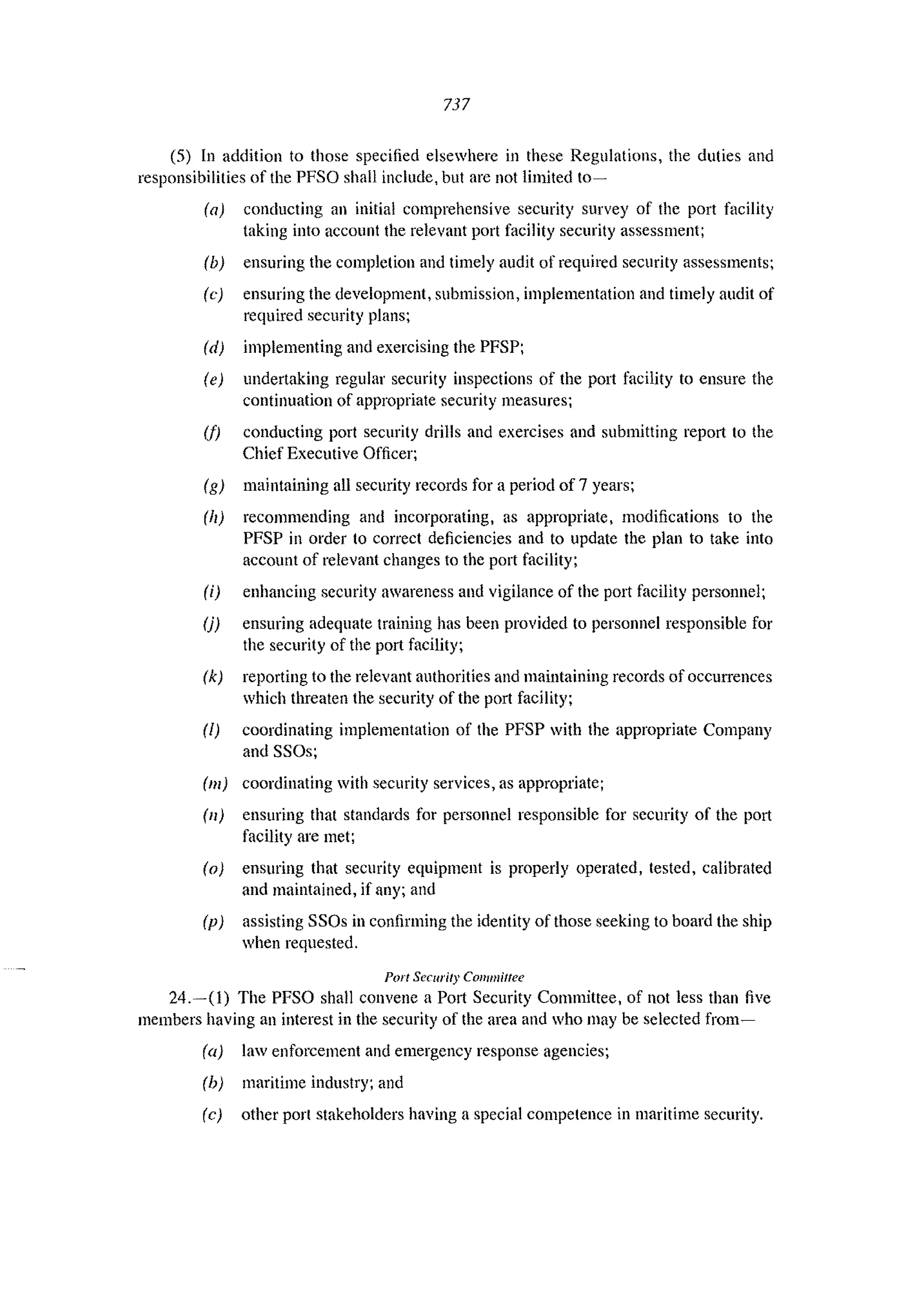 737
(5) In addition to those specified elsewhere in these Regulations, the duties and
responsibilities of the PFSO shall include, but arc not limited to~
(a) conducting an initial comprehensive security survey of the port facility
taking into account the relevant port facility security assessment;
(b) ensuring the completion and timely audit of required security assessments;
(e) ensuring the development, submission, implementation and timely audit of
required security plans;
(d) implementing and exercising the PFSP;
(e) undertaking regular security inspections of the port facility to ensure the
continuation of appropriate security measures;
(1) conducting port security drills and exercises and submitting report to the
Chief Executive Officer;
(g) maintaining all security records for a period of7 years;
(h) recommending and incorporating, as appropriate, modifications to the
PFSP in order to correct deficiencies and to update the plan to take into
account of relevant changes to the port facility;
(i) enhancing security awareness and vigilance of the port facility personnel;
(j) ensuring adequate training has been provided to personnel responsible for
the security of the port facility;
(k) reporting to the relevant authorities and maintaining records of occurrences
which threaten the security of the port facility;
(/) coordinating implementation of the PFSP with the appropriate Company
and SSOs;
(m) cOOl'dinating with security services, as appropriate;
(11) ensuring that standards for personnel responsible for security of the port
facility are met;
(0) ensuring that security equipment is properly operated, tested, calibrated
and maintained, if any; and
(p) assisting SSOs in confirming the identity of those seeking to board the ship
when requested.
Port Secllrity Committee
24.-(1) The PFSO shall convene a Port Security Committee, of not less than five
members having an interest in the security of the area and who may be selected from~
(a) law enforcement and emergency response agencies;
(b) maritime industry; and
(c) other port stakeholders having a special competence in maritime security.
 
