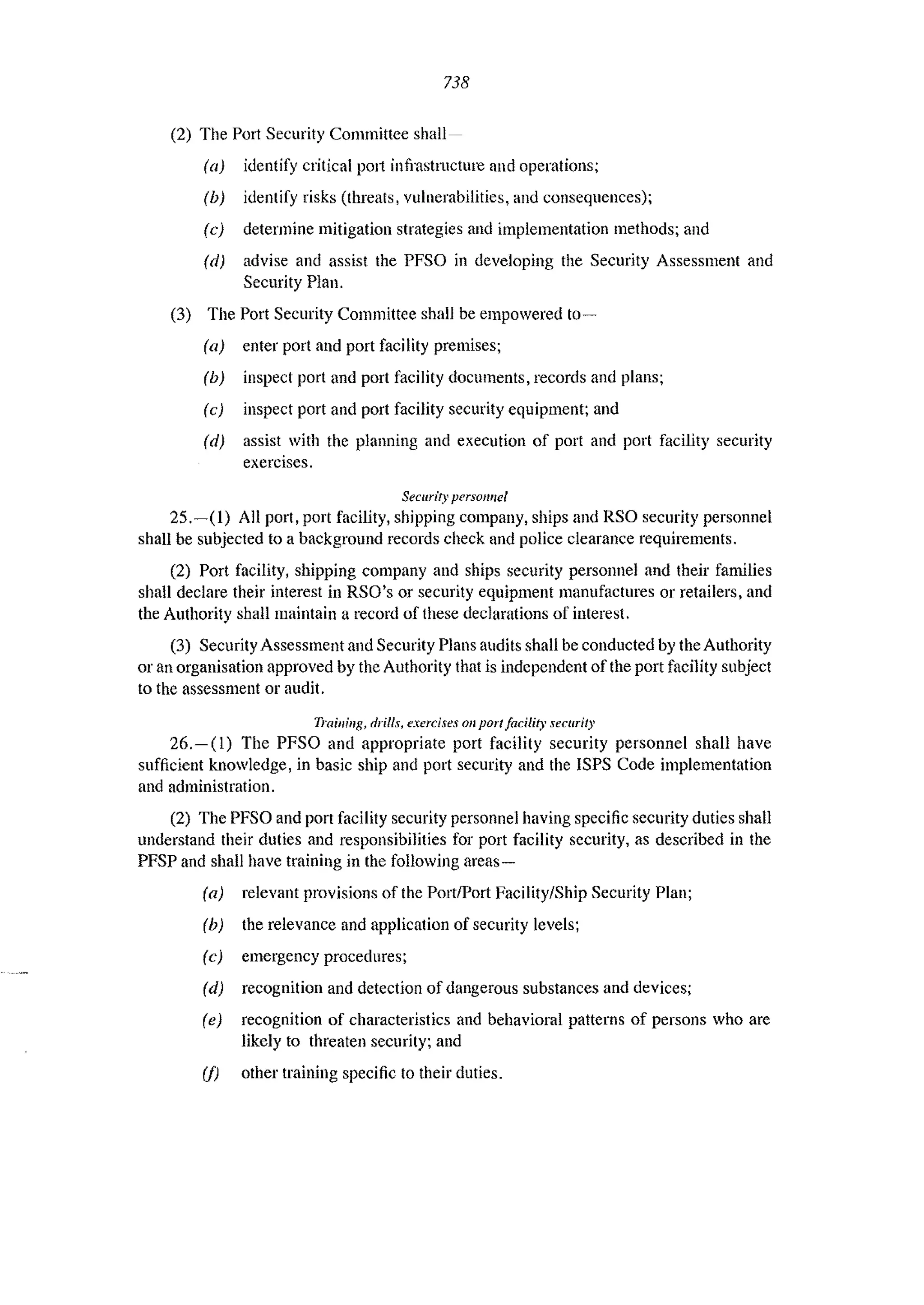 738
(2) The Port Security Committee shall-
(a) identify critical !JOlt infrastl1lcture and operations;
(b) identify risks (threats, vulnerabilities, and consequences);
(c) determine mitigation strategies and implementation methods; and
(d) advise and assist the PFSO in developing the Security Assessment and
Security Plan.
(3) The Port Security Committee shall be empowered to-
(a) enter port and port facility premises;
(b) inspect port and port facility documents, records and plans;
(c) inspect port and port facility security equipment; and
(d) assist with the planning and execution of port and port facility security
exercises.
Security persol/nel
25.-(1) All port, port facility, shipping company, ships and RSO security personnel
shall be subjected to a background records check and police clearance requirements.
(2) Port facility, shipping company and ships security personnel and their families
shall declare their interest in RSO's or security equipment manufactures or retailers, and
the Authority shall maintain a record of these declarations of interest.
(3) Security Assessment and Security Plans audits shall be conducted by the Authority
or an organisation approved by the Authority that is independent of the port facility subject
to the assessment or audit.
nail/il/g, drills, exercises 011 port facility security
26.-(1) The PFSO and appropriate port facility security personnel shall have
sufficient knowledge, in basic ship and port security and the ISPS Code implementation
and administration.
(2) The PFSO and port facility security personnel having specific security duties shall
understand their duties and responsibilities for port facility security, as described in the
PFSP and shall have training in the following areas-
(a) relevant provisions of the PortlPort Facility/Ship Security Plan;
(b) the relevance and application of security levels;
(e) emergency procedures;
(d) recognition and detection of dangerous substances and devices;
(e) recognition of characteristics and behavioral patterns of persons who are
likely to threaten security; and
(I) other training specific to their duties.
 