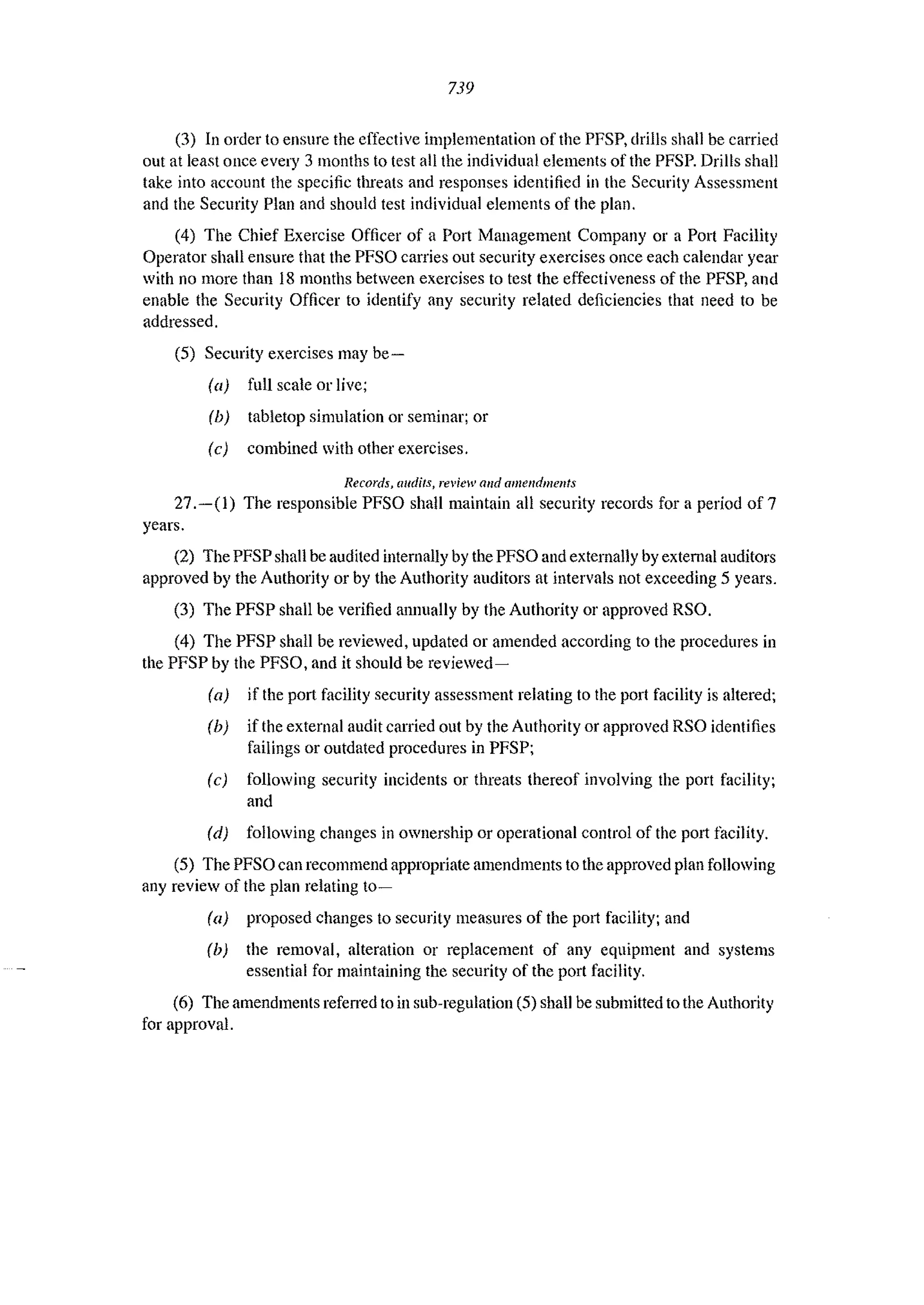 739
(3) In order to ensure the effective implementation of the PI'SP, drills shall be carried
out at least once every 3 months to test all the individual elements of the PFSP. Drills shall
take into account the specific threats and responses identified in the Security Assessment
and the Security Plan and should test individual elements of the plan.
(4) The Chief Exercise Officer of a Port Management Company or a Port Facility
Operator shall ensure that the PFSO carries out security exercises once each calendar year
with no more than 18 months between exercises to test the effectiveness of the PFSP, and
enable the Security Officer to identify any security related deficiencies that need to be
addressed.
(5) Security exercises may be-
la) full scale or live;
(b) tabletop simulation or seminar; or
(e) combined with other exercises.
Records, audits, review al/d amendments
27.-(1) The responsible PFSO shall maintain all security records for a period of 7
years.
(2) The PFSP shall be audited internally by the PFSO and externally by external auditors
approved by the Authority or by the Authority auditors at intervals not exceeding 5 years.
(3) The PFSP shall be verified annually by the Authority or approved RSO.
(4) The PFSP shall be reviewed, updated or amended according to the procedures in
the PFSP by the PFSO, and it should be reviewed-
(a) if the port facility security assessment relating to the port facility is altered;
Ib) if the external audit carried out by the Authority or approved RSO identifies
failings or outdated procedures in PFSP;
(c) following security incidents or threats thereof involving the port facility;
and
Id) following changes in ownership or operational control of the POlt facility.
(5) The PFSO can recommend appropriate amendments to the approved plan following
any review of the plan relating ta-
la) proposed ehanges to security measures of the POlt facility; and
(b) the removal, alteration or replacement of any equipment and systems
essential for maintaining the security of the port facility.
(6) The amendments refened to in sub-regulation (5) shall be submitted to the Authority
for approval.
 