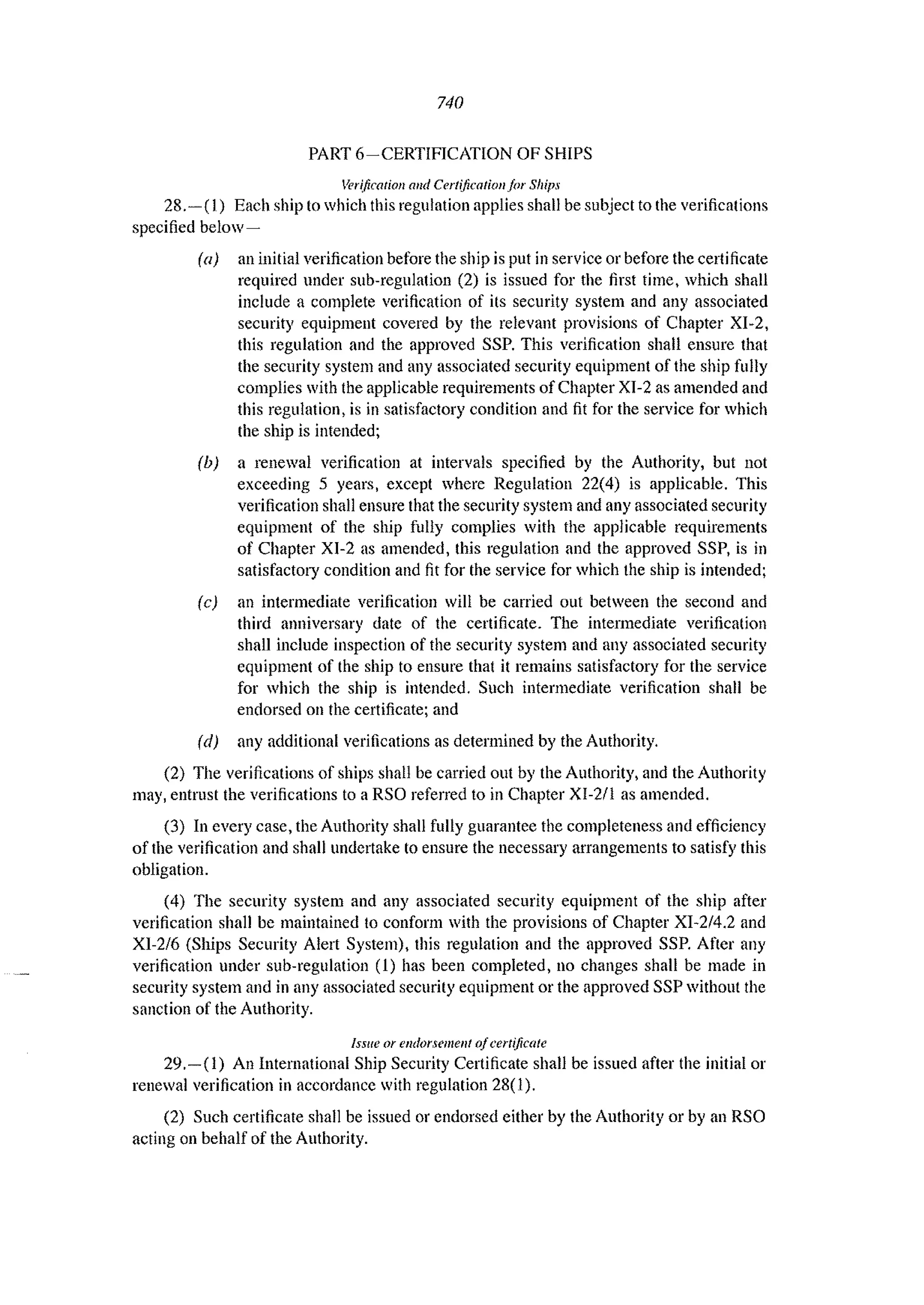 740
PART 6-CERTlFlCATION OF SHIPS
Verification alld Certification for Ships
28.-( I) Each ship to which this regulation applies shall be subject to the verifications
specified below-
(a) an initial verification before the ship is put in service or before the certificate
required under sub-regulation (2) is issued for the first time, which shall
include a complete verification of its security system and any associated
security equipment covered by the relevant provisions of Chapter XI-2,
this regulation and the approved SSP. This verification shall ensure that
the security system and any associated security equipment of the ship fully
complies with the applicable requirements of Chapter XJ-2 as amended and
this regulation. is in satisfactory condition and fit for the service for which
the ship is intended;
(b) a renewal verification at intervals specified by the Authority, but not
exceeding 5 years, except where Regulatiou 22(4) is applicable. This
verification shall ensure that the security system and any associated security
equipmeut of the ship fllily complies with the applicable requirements
of Chapter XI-2 as amended, this regulation and the approved SSP, is in
satisfactory condition and fit for the service for which the ship is intended;
(c) an intermediate verification will be carried out between the second and
third anniversary date of the certificate. The intermediate verification
shall include inspection of the security system and any associated security
equipment of the ship to ensure that it remains satisfactory for the service
for which the ship is intended. Such intermediate verification shall be
endorsed on the certificate; and
(d) any additional verifications as determined by the Authority.
(2) The verifications of ships shall be carried out by the Authority, and the Authority
may, entrust the verifications to a RSO referred to in Chapter XI-2/l as amended.
(3) In every case, the Authority shall fully guarantee the completeness and efficiency
of the verification and shall undertake to ensure the necessary arrangements to satisfy this
obligation.
(4) The security system and any associated security equipment of the ship after
verification shall be maintained to conform with the provisions of Chapter XI-214.2 and
XI-2/6 (Ships Security Alert System), this regulation and the approved SSP. After any
verification under sub-regulation (1) has been completed, no changes shall be made in
security system and in any associated security equipment or the approved SSP without the
sanction of the Authority.
Issue or endorsement ofcertificate
29.-(1) An International Ship Security Certificate shall be issued after the initial or
renewal verification in accordance with regulation 28(1).
(2) Such certificate shall be issued or endorsed either by the Authority or by an RSO
acting on behalf of the Authority.
 