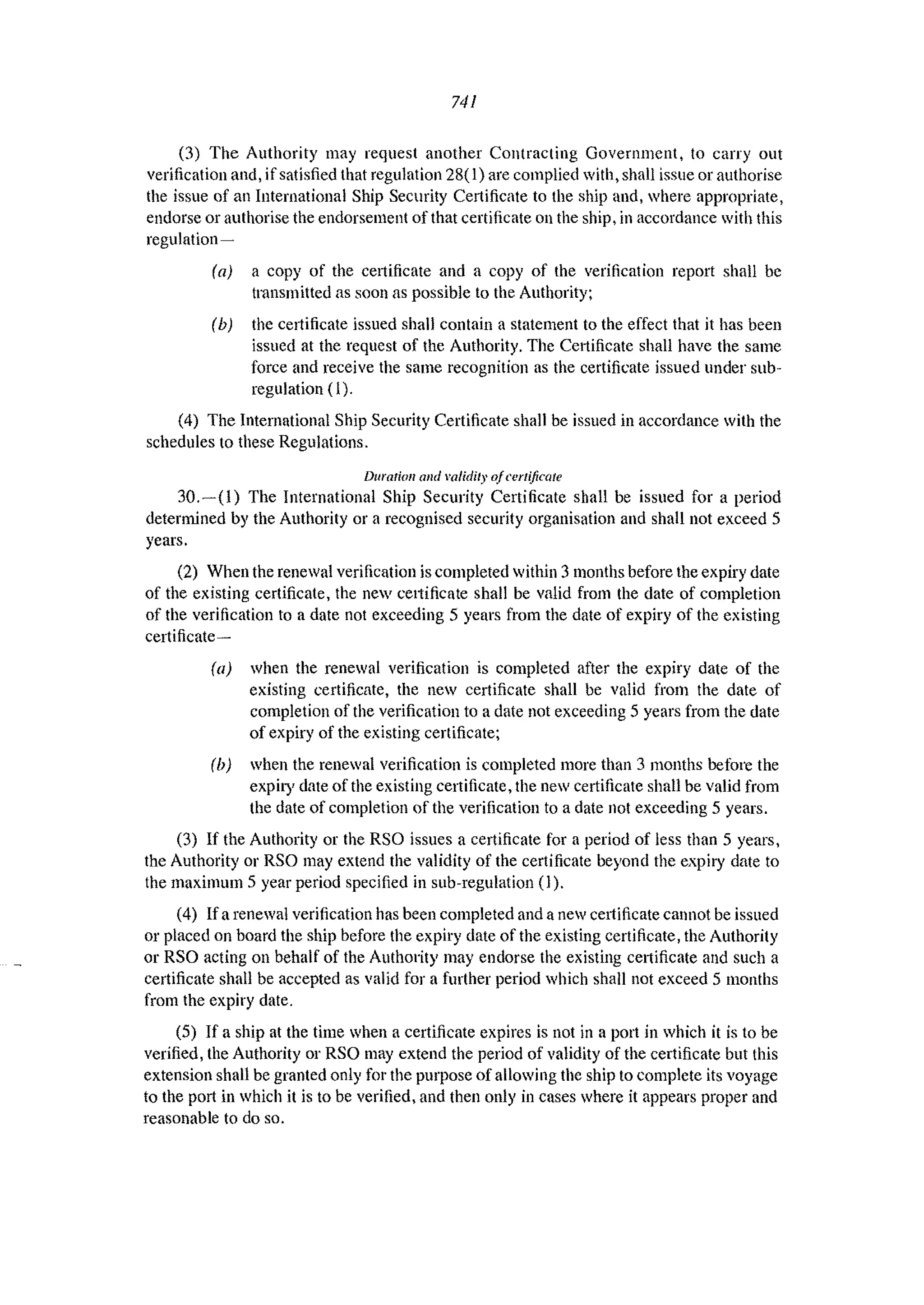 741
(3) The Authority may request another Contracting Government, to cany out
verification and, if satisfied that regulation 28( 1) arc complied with, shall issue or authorise
the issue of an International Ship Security Certificate to the ship and, where appropriate,
endorse or authorise the endorsement of that certificate on the ship, in accordance with this
regulation-
(a) a copy of the certificate and a copy of the verification report shall be
transmitted as soon as possible to the Authority;
(b) the certificate issued shall contain a statement to the effect that it has been
issued at the request of the Authority. The Cetiificate shall have the same
force and receive the same recognition as the certificate issued under sub-
regulation (I).
(4) The International Ship Security Certificate shall be issued in accordance with the
schedules to these Regulations.
Dllration and validity ofcerlific<IIe
30.-(1) The International Ship Security Certificate shall be issued for a period
determined by the Authority or a recognised security organisation and shall not exceed 5
years.
(2) When the renewal verification is completed within 3 months before the expiry date
of the existing certificate, the new cettificate shall be valid from the date of completion
of the verification to a date not exceeding 5 years from the date of expiry of the existing
certificate-
(a) when the renewal verification is completed after the expiry date of the
existing certificate, the new certificate shaH be valid from the date of
completion of the verification to a date not exceeding 5 years from the date
of expiry of the existing certificate;
(b) when the renewal verification is completed more than 3 nl.onths before the
expiry date of the existing certificate, the new certificate shall be valid from
the date of completion of the verification to a date 110t exceeding 5 years.
(3) If the Authority or the RSO issues a certificate for a period of less than 5 years,
the Authority or RSO may extend the validity of the certificate beyond the expiry date to
the maximum 5 year period specified in sub-regulation (1).
(4) Ifa renewal verification has been completed and a new celiificate cannot be issued
or placed on board the ship before the expiry date of the existing certificate, the Authority
or RSO acting on behalf of the Authority lIlay endorse the existing cettificate and such a
certificate shall be accepted as valid for a further period which shall not exceed 5 months
from the expiry date.
(5) If a ship at the time when a certificate expires is not in a port in which it is to be
verified, the Authority or RSO may extend the period of validity of the certificate but this
extension shall be granted only for the purpose of allowing the ship to complete its voyage
to the port in which it is to be verified, and then only in cases where it appears proper and
reasonable to do so.
 