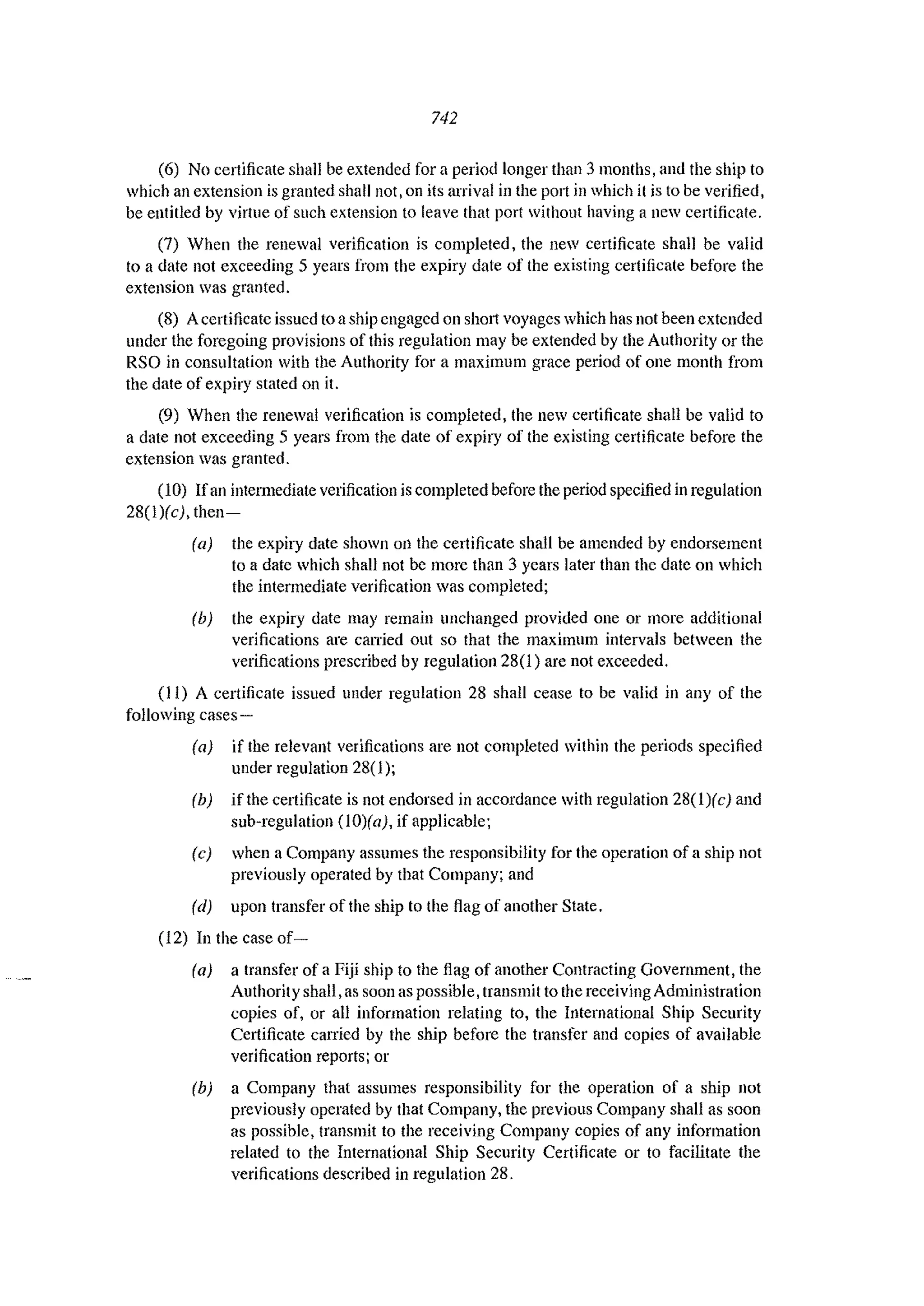 742
(6) No certificate shall be extended for a period longer than 3 months, and the ship to
which an extension is granted shall not, on its arrival in the port in which it is to be verified,
be entitled by virtue of such extension to leave that port without having a new certificate.
(7) When the renewal verification is completed, the new certificate sha11 be valid
to a date not exceeding 5 years from the expiry date of the existing certificate before the
extension was granted.
(8) Acertificate issued to aship engaged on short voyages which has not been extended
under the foregoing provisions of this regulation may be extended by the Authority or the
RSO in consultation with the Authority for a maximum grace period of one month from
the date of expiry stated on it.
(9) When the renewal verification is completed, the new certificate shall be valid to
a date not exceeding 5 years from the date of expiry of the existing certificate before the
extension was granted.
(10) Ifan intelmediate verification is completed before the period specified in regulation
28(1)(c), then-
(a) the expiry date shown all the certificate shaH be amended by endorsement
to a date which shall not be more than 3 years later than the date on which
the intermediate verification was completed;
(b) the expiry date may remain unchanged provided one or more additional
verifications are calTied out so that the maximum intervals between the
verifications prescribed by regulation 28(1) are not exceeded.
(II) A certificate issued under regulation 28 shall cease to be valid in any of the
following cases-
(a) if the relevant verifications are not completed within the periods specified
under regulation 28(1);
(b) if the certificate is not endorsed in accordance with regulation 28(1)(c) and
sub-regulation (10)(a), if applicable;
(c) when a Company assumes the responsibility for the operation of a ship not
previously operated by that Company; and
(d) upon transfer of the ship to the flag of another State.
(12) In the case of-
(a) a transfer of a Fiji ship to the flag of another Contracting Government, the
Authority shall. as soon as possible. transmit to the receiving Administration
copies of, or all information relating to, the International Ship Security
Certificate canied by the ship before the transfer and copies of available
verification reports; or
(b) a Company that assumes responsibility for the operation of a ship not
previously operated by that Company, the previous Company shall as soon
as possible. transmit to the receiving Company copies of any information
related to the International Ship Security Certificate or to facilitate the
verifications described in regulation 28.
 
