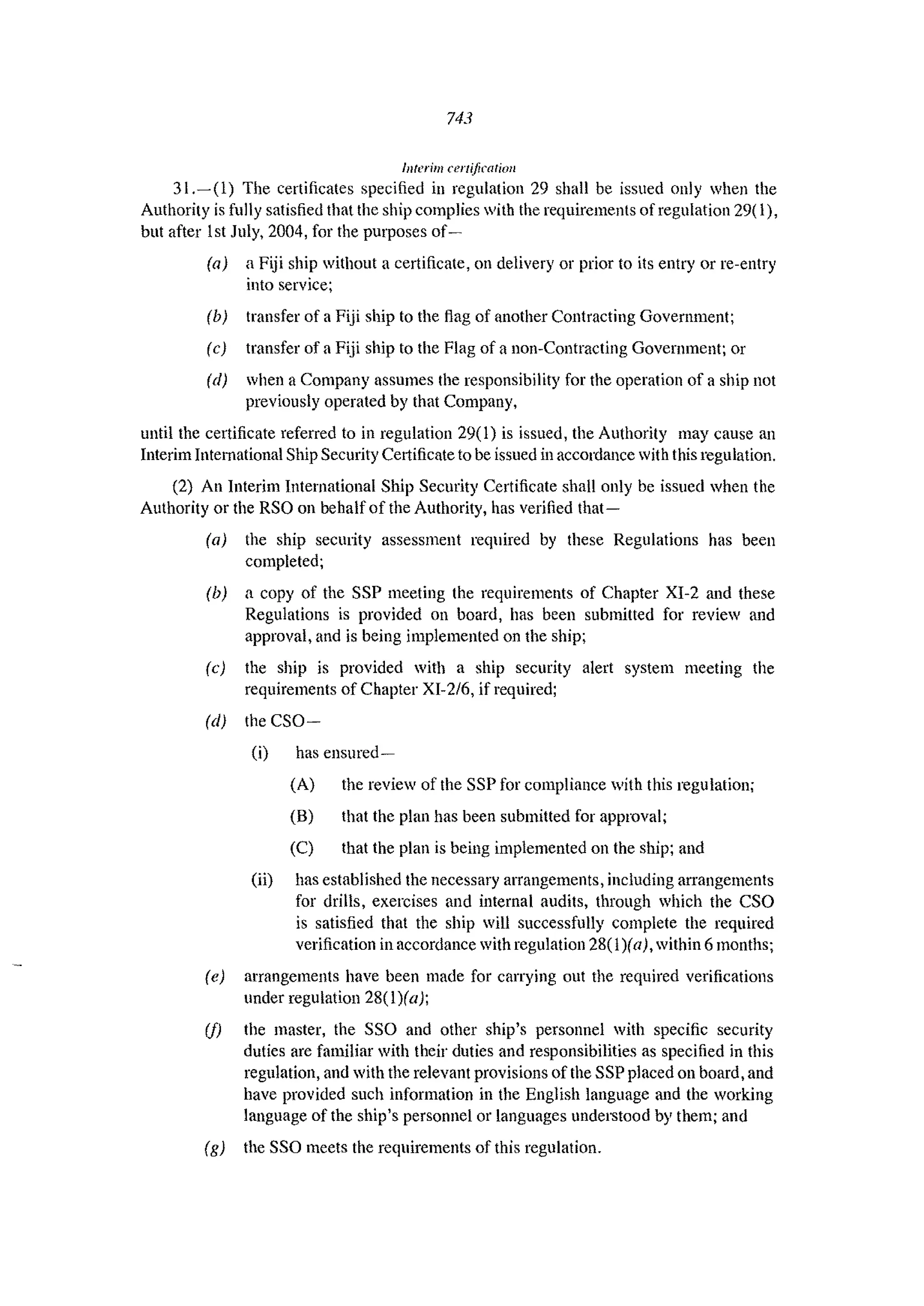 743
Interim certification
31.~(l) The certificates specified in regulation 29 shall be issued only when the
Authority is fully satisfied that the ship complies with the requirements of regulation 29( 1),
but after 1st July, 2004, for the purposes of-
(a) a Fiji ship without a certificate, on delivery Of prior to its entry or re-entry
into service;
(b) transfer of a Fiji ship to the flag of another Contracting Government;
(c) transfer of a Fiji ship to the Flag of a non-Contracting Government; or
(d) when a Company assumes the responsibility for the operation of a ship not
previously operated by that Company,
until the certificate referred to in regulation 29(1) is issued, the Authority may cause an
Interim Intemational Ship Security CCltificate to be issued in accordance with this regulation.
(2) An Interim International Ship Security Certificate shall only be issued when the
Authority or the RSO on behalf of the Authority, has verified that-
(a) the ship security assessment required by these Regulations has been
completed;
(b) a copy of the SSP meeting the requirements of Chapter XI-2 and these
Regulations is provided on board, has been submitted for review and
approval, and is being implemented on the ship;
(c) the ship is provided with a ship security alert system meeting the
requirements of Chapter XI-216, if required;
(d) the CSO-
(i) has ensured-
(A) the review of the SSP for compliance with this regulation;
(B) that the plan has been submitted for approval;
(C) that the plan is being implemented on the ship; and
(ii) has established the necessary arrangements, including arrangements
for drills, exercises and internal audits, through which the CSO
is satisfied that the ship will successfully complete the required
verification in accordance with regulation 28(1)(oj, within 6 months;
(e) arrangements have been made for carrying out the required verifications
under regulation 28(1)(a);
(j) the master, the SSO and other ship'S personnel with specific security
duties arc familiar with their duties and responsibilities as specified in this
regulation, and with the relevant provisions of the SSP placed on board, and
have provided such information in the English language and the working
language of the ship's personnel or languages undel~tood by them; and
(g) the SSO meets the requirements of this regulation.
 