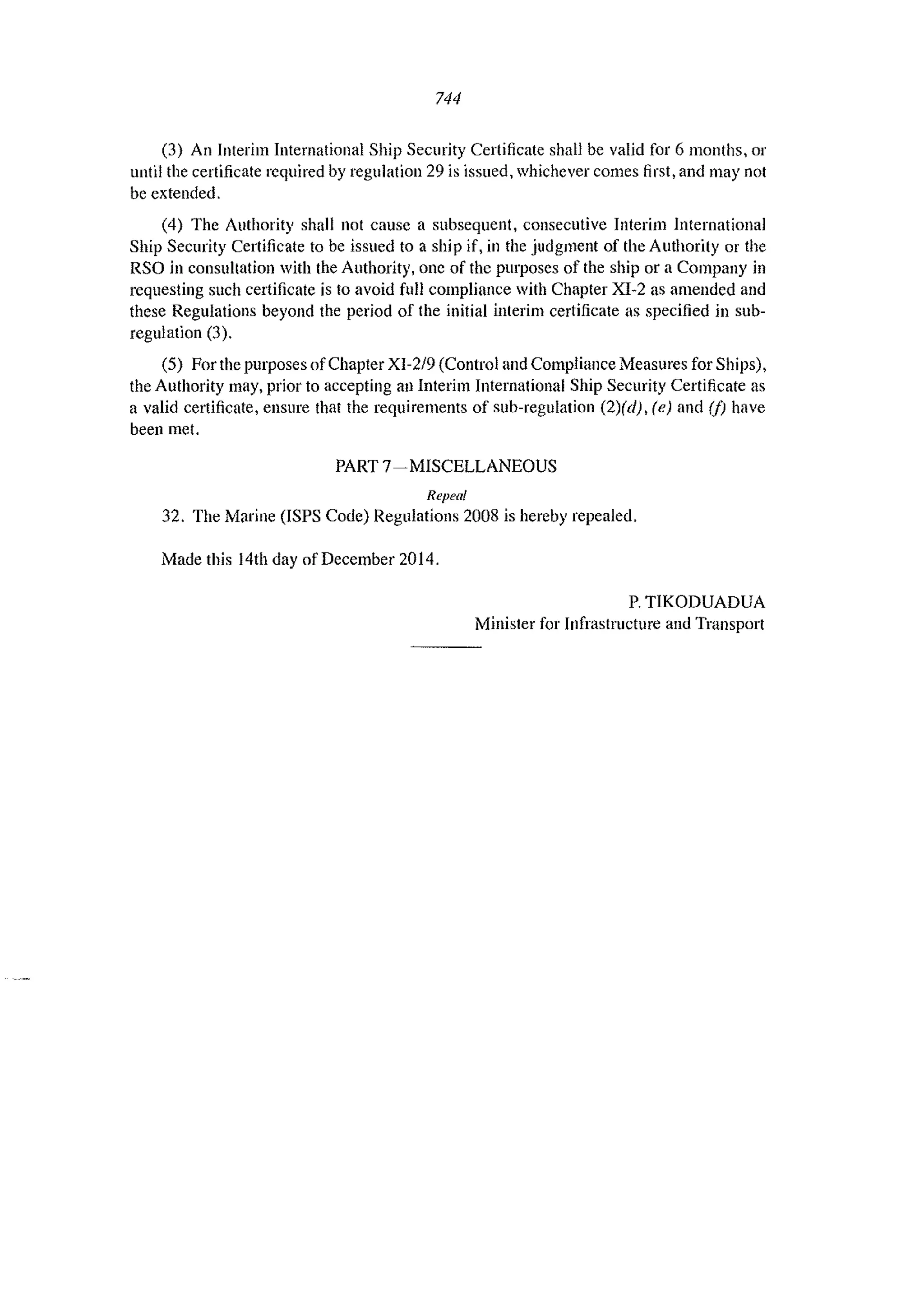 744
(3) An Interim International Ship Security Certificate shall be valid for 6 months, or
until the certificate required by regulation 29 is issued, whichever comes first, and may not
be extended.
(4) The Authority shall not cause a subsequent, consecutive Interim International
Ship Security Certificate to be issued to a ship if, in the judgment of the Authority or the
RSO in consultation with the Authority, one of the purposes of the ship or a Company in
requesting such certificate is to avoid full compliance with Chapter XI-2 as amended and
these Regulations beyond the period of the initial interim certificate as specified in sub-
regulation (3).
(5) For the purposes ofChapter XI-2/9 (Control and Compliance Measures for Ships),
the Authority may. prior to accepting all Interim International Ship Security Certificate as
a valid certificate, ensure that the requirements of sub-regulation (2)(d), (e) and (j) have
been met.
PART 7- MISCELLANEOUS
Repeal
32. The Marine (lSPS Code) Regulations 2008 is hereby repealed.
Made this 14th day of December 2014.
P. TIKODUADUA
Minister for Infrastructure and Transport
 
