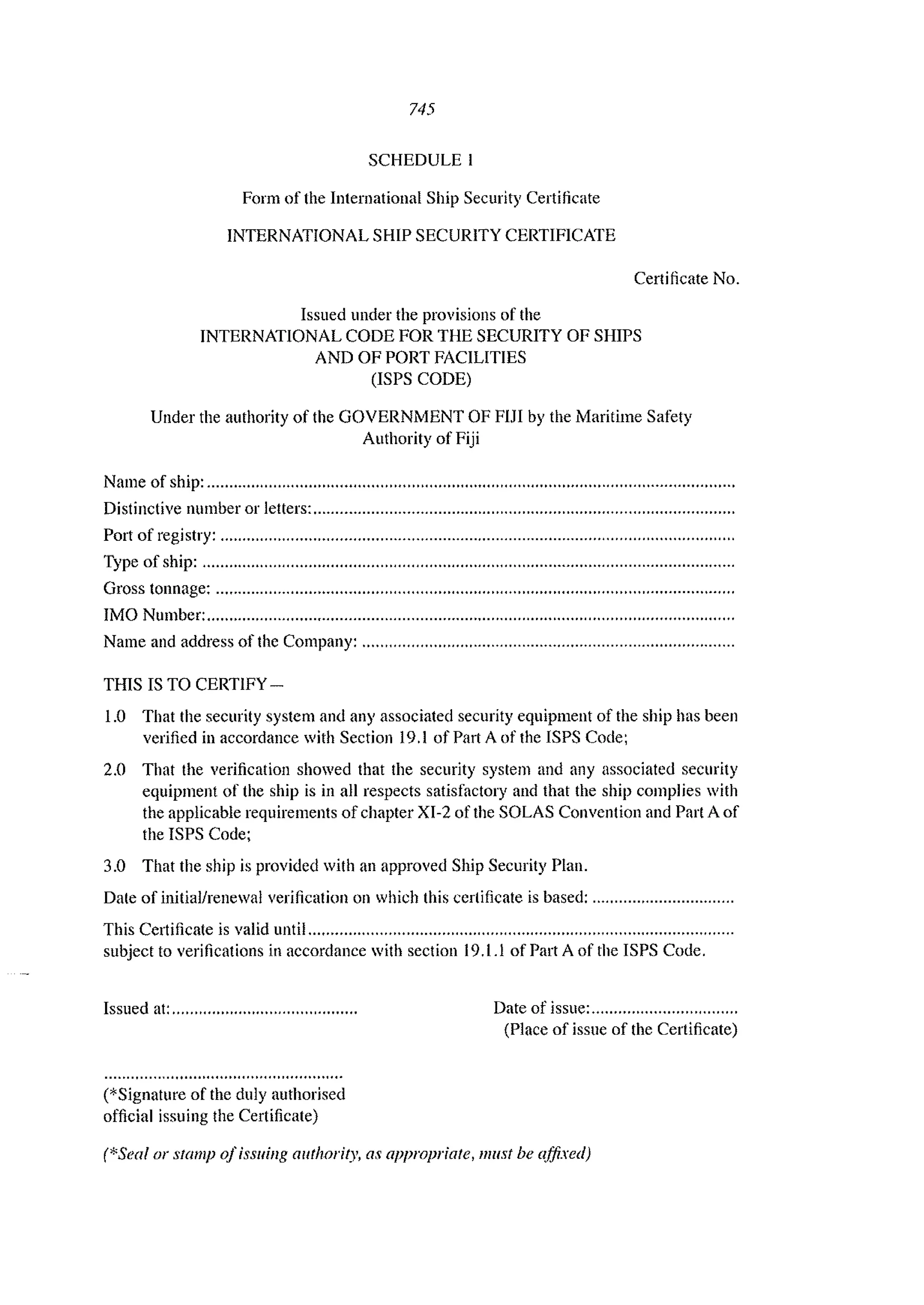 745
SCHEDULE I
Form of the International Ship Security Certificate
INTERNATIONAL SHIP SECURITY CERTIFICATE
Certificate No.
Issued under the provisions of the
INTERNATIONAL CODE FOR THE SECURITY OF SHIPS
AND OF PORT FACILITIES
(lSPS CODE)
Under the authority of the GOVERNMENT OF FIJI by the Maritime Safety
Authority of Fiji
Natne of ship: ..........................."..................."................"...................................................
Distinctive nUlnber or letters: .........................................."............,,,...................................,
Port of registry: ....................................................................................................................
Type of ship: ........................................................................................................................
Gross tonnage: ...,............................................................................................"............,......
IMO Number: .......................................................................................................................
Name and address of the Company: ..................,.....,...........................................................
THIS IS TO CERTIFY -
1.0 That the security system and any associated security equipment of the ship has been
verified in accordance with Section 19.1 ofPartAofthe ISPS Code;
2.0 That the verification showed that the security system and any associated security
equipment of the ship is in all respects satisfactory and that the ship complies with
the applicable requirements of chapter XI-2 of the SOLAS Convention and Part A of
the ISPS Code;
3.0 That the ship is provided with an approved Ship Security Plan.
Date of initial/renewal verification on which this certificate is based: ................................
This Certificate is valid until ................................................................................................
subject to verifications in accordance with section 19.1.1 of Part A of the ISPS Code.
Issued at: ..........................................
(*Signature of the duly authorised
official issuing the Certificate)
Date of issue: .................................
(Place of issue of the Certificate)
(*Seal or stamp ofissuing authority, as appropriate, must be affixed)
 