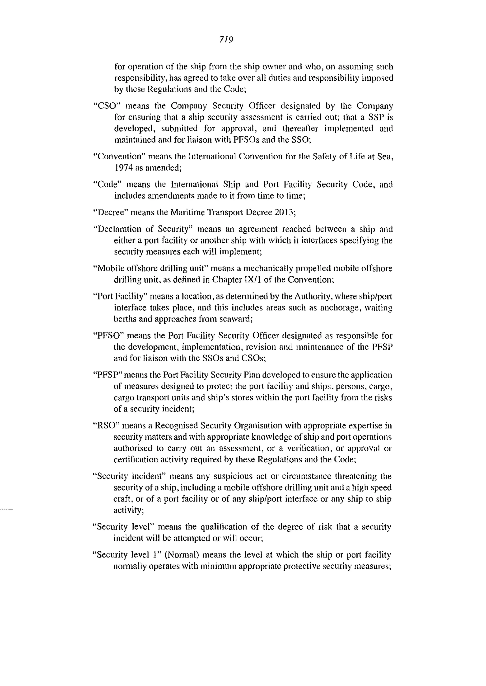 719
for operation of the ship from the ship owner and who, on assuming slIch
responsibility, has agreed to take over all duties and responsibility imposed
by these Regulations and the Code;
"CSO" means the Company Security Officer designated by the Company
for ensuring that a ship security assessment is can-jed out; that a SSP is
developed, submitted for approval, and thereafter implemented and
maintained and for liaison with PFSOs and the SSO;
"Convention" means the International Convention for the Safety of Life at Sea,
1974 as amended;
"Code" means the International Ship and Port Facility Security Code, and
includes amendments made to it from time to time;
"Decree" means the Maritime Transport Decree 2013;
"Declaration of Security" means an agreement reached between a ship and
either a port facility or another ship with which it intelfaces specifying the
security measures each will implement;
"Mobile offshore drilling unit" means a mechanically propelled mobile offshore
drilling unit, as defined in Chapter IXiI of the Convention;
"Port Facility" means a location, as determined by the Authority, where ship/port
interface takes place, and this includes areas such as anchorage, waiting
berths and approaches from seaward;
"PFSO" means the Port Facility Security Officer designated as responsible for
the development, implementation, revision and maintenance of the PFSP
and for liaison with the SSOs and CSOs;
"PFSP" means the Port Facility Security Plan developed to ensure the application
of measures designed to protect the port facility and ships, persons, cargo,
cargo transport units and ship's stores within the port facility from the risks
of a security incident;
URSa" means a Recognised Security Organisation with appropriate expertise in
security matters and with appropriate knowledge of ship and port operations
authorised to carry out an assessment, or a verification, or approval or
certification activity required by these Regulations and the Code;
"Security incident" means any sllspiciolls act or circulllstance threatening the
security of a ship, including a mobile offshore drilling unit and a high speed
craft, or of a port facility or of any ship/port interface or any ship to ship
activity;
"Security level" means the qualification of the degree of risk that a security
incident will be attempted or will occur;
"Security level 1n (Normal) means the level at which the ship or port facility
normally operates with minimum appropriate protective security measures;
 