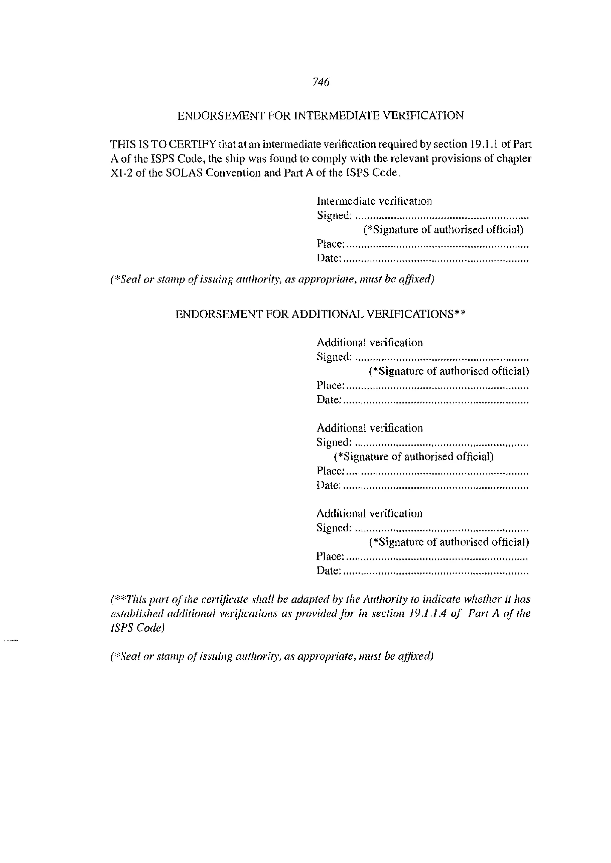 746
ENDORSEMENT FOR INTERMEDIATE VERIFICATION
THIS IS TO CERTIFY that at an intermediate verification required by section 19.1.1 ofPart
A of the ISPS Code, the ship was found to comply with the relevant provisions of chapter
XI-2 of the SOLAS Convention and Pal1 A of the ISPS Code.
Intermediate verification
Signed: ...........................................................
(*Signature of authorised official)
Place: ..............................................................
Date: ...............................................................
(*Seal or stamp OjiSSllillg authority, as appropriate, must be affixed)
ENDORSEMENT FOR ADDITIONAL VERIFICATIONS**
Additional verification
Signed: ...........................................................
(*Signature of authorised official)
Place: ..............................................................
Date: ...............................................................
Additional verification
Signed: ...........................................................
(*Signature of authorised official)
Place: ..........".............................................."..
Date: ...............................................................
Additional verification
Signed: ...........................................................
(*Signature of authorised official)
Place: ..............................................................
Date: ...............................................................
(**This part afthe certijicate shall be adapted by the Allthority fa indicate whether it has
established additiollal verificatiolls as provided for ill sectioll 19.1.1.4 of Part A of the
lSPS Code)
(*Seal or stamp ofissuing authority. as appropriate, must be affixed)
 