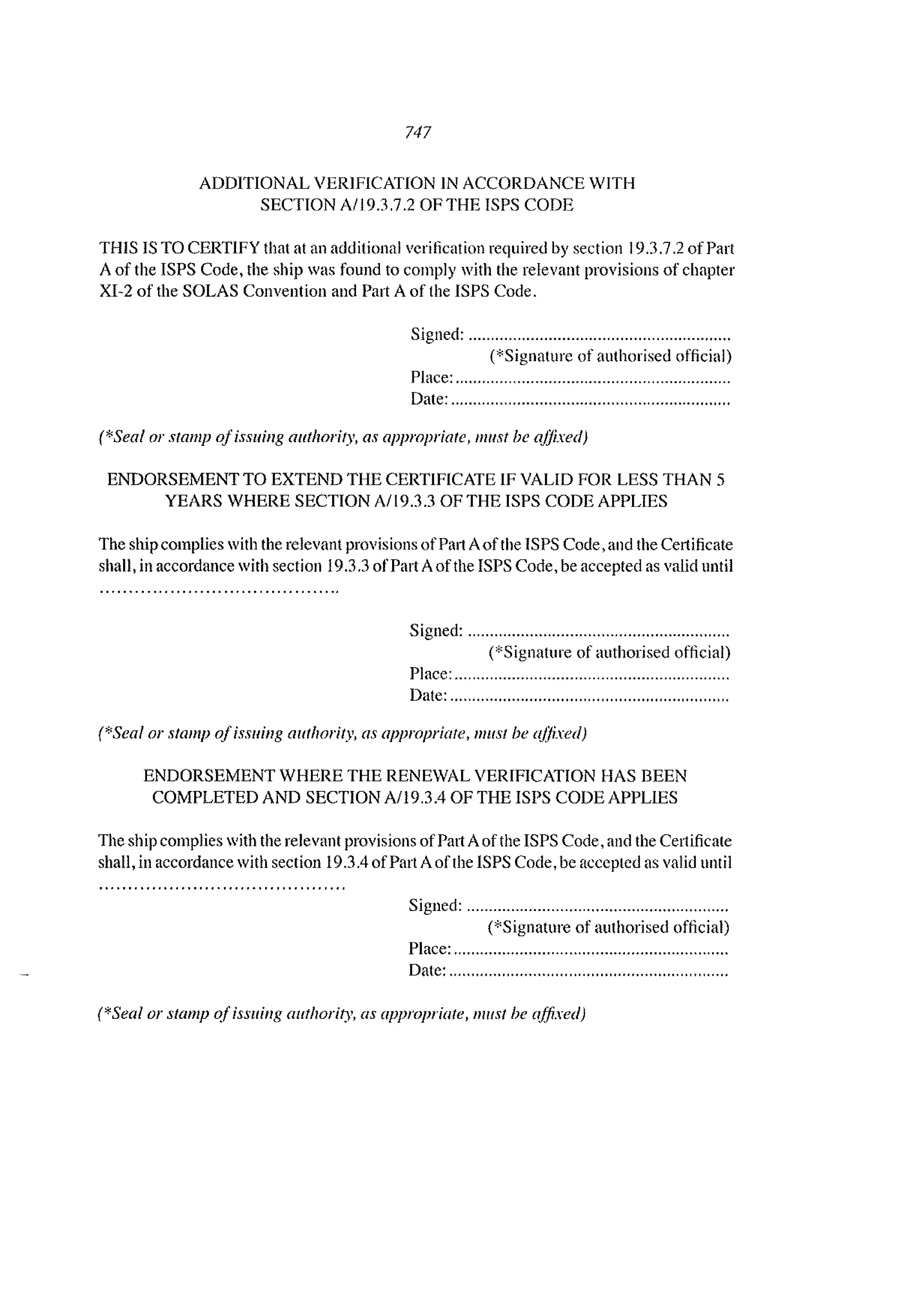 747
ADDITIONAL VERIFICATION IN ACCORDANCE WITH
SECTION A/19.3,7,2 OF THE ISPS CODE
THIS IS TO CERTIFY that at an additional verilication required by section 19,3,7,2 of Part
A of the ISPS Code, the ship was found to comply with the relevant provisions of chapter
XI-2 of the SOLAS Convention and Part A of the ISPS Code,
Signed: """""'''''''''''''''',.................".............
(*Signaturc of authorised official)
Place: ..............................................................
Date: ...............................................................
(*Seal or stamp oJissuing authority, as appropriate, 11111.'11 be aJJixed)
ENDORSEMENT TO EXTEND THE CERTIFICATE IF VALID FOR LESS THAN 5
YEARS WHERE SECTION AII9.3.3 OF THE ISPS CODE APPLIES
The ship complies with the relevant provisions ofPal1 Aofthe ISPS Code, and the Certificate
shall, in accordance with section 19.3.3 ofPart Aofthe ISPS Code, be accepted as valid until
Signed: ."...."........."............"..................,,,....
(*Signature of authorised official)
Place: ..............................................................
Date: ...............................................................
(*Seal or stamp a/issuing authority, as appropriate, must be aflixed)
ENDORSEMENT WHERE THE RENEWAL VERIFICATION HAS BEEN
COMPLETED AND SECTION A/19.3.4 OF THE lSI'S CODE APPLIES
The ship complies with the relevant provisions ofPart Aofthe ISPS Code, and the Certificate
shall, in accordance with section 19.3.4 ofPart Aofthe ISPS Code, be accepted as valid until
Signed: ..................................,........................
(*Signature of authorised official)
Place: ................................................,.............
Date: ...............................................................
(*Seal or stamp o.fissliing authority, as appropriate, mllst be affixed)
 
