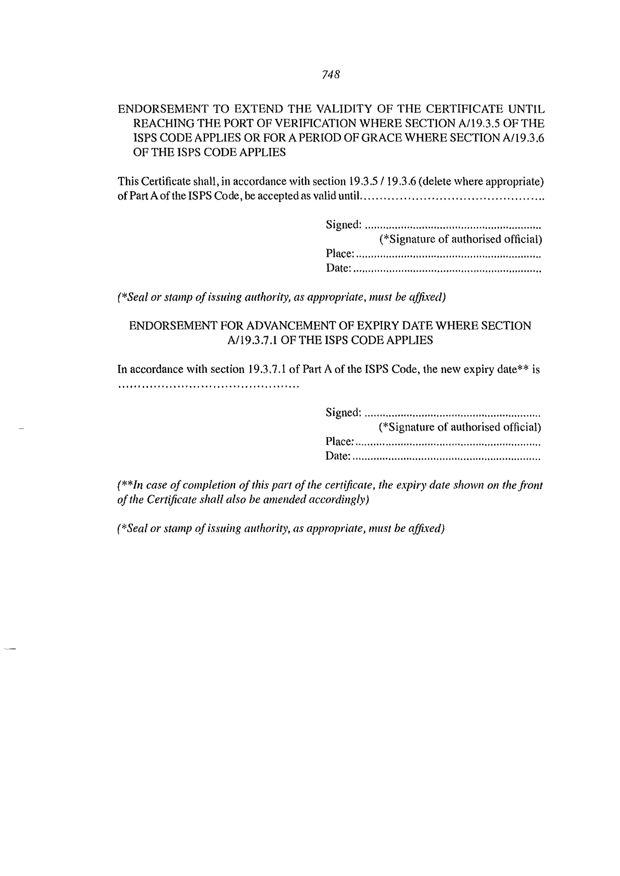 748
ENDORSEMENT TO EXTEND THE VALIDITY OF THE CERTIFICATE UNTIL
REACHING THE PORT OF VERIFICATION WHERE SECTION AII9,3,5 OF THE
ISPS CODE APPLIES OR FOR A PERIOD OF GRACE WHERE SECTION All9.3 ,6
OF THE ISPS CODE APPLIES
This Certificate shall, in accordance with section 19,3.5/19.3.6 (delete where appropriate)
ofPart Aofthe ISPS Code, be accepted as valid until.,.", ... "."",."".""., ... """""",,,
Signed: """"""""'"''''''''''''''''''''''''''''''''''''''''
('Signature of authorised official)
Place: """'" """""'"''""""""""" ",'" """""""
Date:",,,,,,,,,,,,,,,,,,,,,,,,,,,,,,,,,,,,,.,,,,,,,,,,,,,,,,""'"
('Seal 01' stamp ofissuing authorit)', as applVpriate, lIlust be affixed)
ENDORSEMENT FOR ADVANCEMENT OF EXPIRY DATE WHERE SECTION
A/19.3.7.1 OF THE ISPS CODE APPLIES
In accordance with section 19,3,7,1 of Part A of the ISPS Code, the new expiry date*' is
Signed: ,,"'" ".""""","""""""'" """'"","'" ''',
('Signature of authorised official)
Place: ",,""" "".,,","" """"""""'"''''''""" ",""
Date: ...............................................................
(*'111 case ofcompletion ofthis part ofthe certificate, the expiry date shown all the front
ofthe Certificate shall also be amended accordingly)
(*Seal or stamp of issuing authority. as appropriate, mllst be affixed)
 