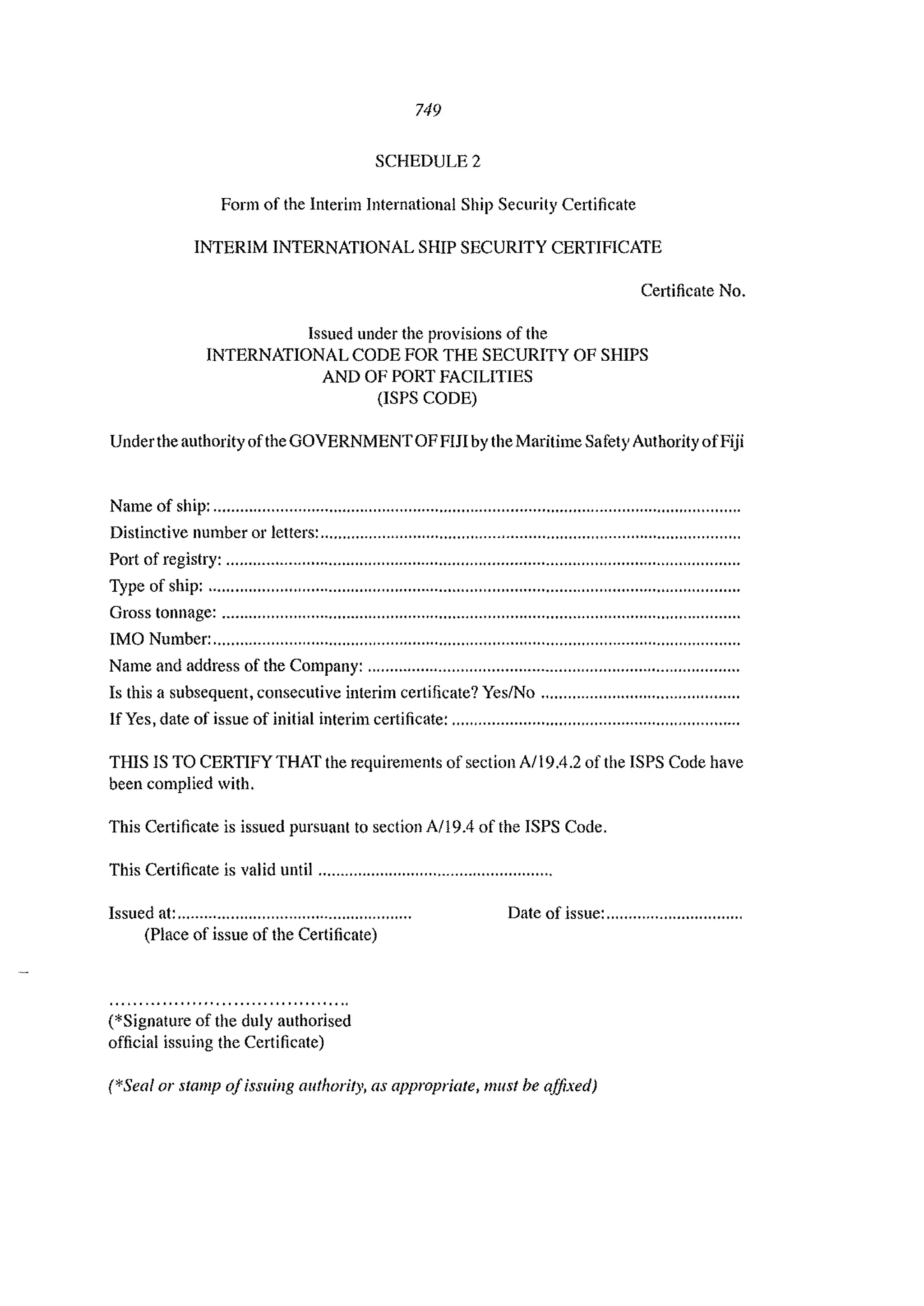 749
SCHEDULE 2
Form of the Interim International Ship Security Certificate
INTERIM INTERNATIONAL SHIP SECURITY CERTIFICATE
CeI1ificate No.
Issued under the provisions of the
INTERNATIONAL CODE FOR THE SECURITY OF SHIPS
AND OF PORT FACILITIES
(ISPS CODE)
Underthe authority ofthe GOVERNMENTOFFIJI by the Maritime Safety Authority ofFiji
Name of ship: .......................................................................................................................
Distinctive nunlber 01' letters: ................................................................................."............
Port of registry: ....................................................................................................................
Type of ship: ........................................................................................................................
Gross tonnage: .............................................."...................................................."...............
IMO Number: .......................................................................................................................
Name and address of the Company: ....................................................................................
Is this a subsequent, consecutive interim certificate? Yes/No .""............"......"........""......
If Yes, date of issue of initial interim certificate: ...."........."............"............"......,"".........
THIS IS TO CERTIFY THAT the requirements of section A/19.4.2 of the ISPS Code have
been complied with.
This Celtificate is issued pursuant to section A/l9.4 of the ISPS Code.
This Certificate is valid until ."........"""""...""........"""".,,....,,
Issued at: .....................................................
(Place of issue of the Certificate)
(*Signature of the duly authorised
official issuing the Certificate)
Date of issue: ...............................
(*Seal or stamp a/issuing authority, as appropriate, must be affixed)
 