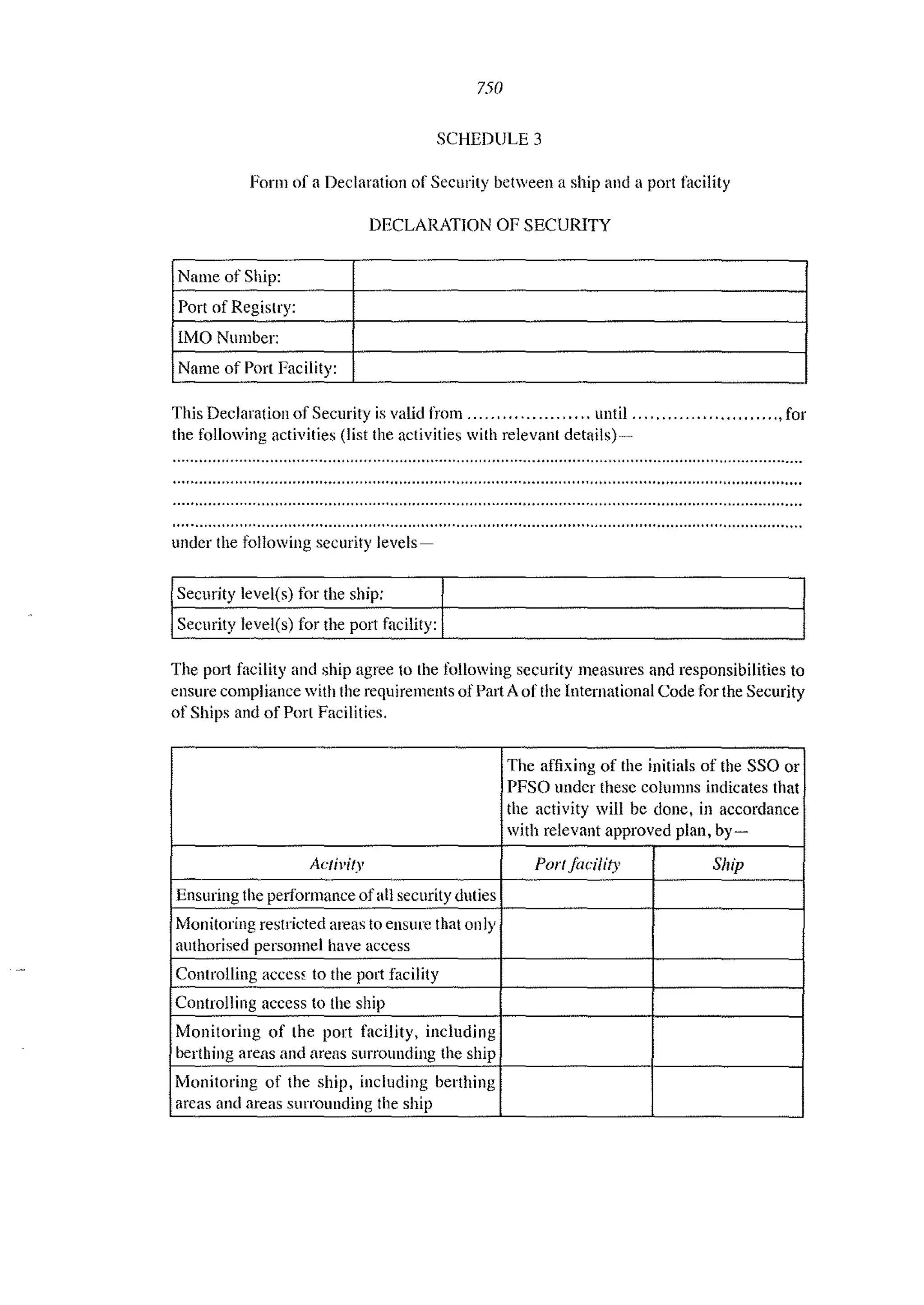 750
SCHEDULE 3
Form of a Declaration of Security between a ship and a port facility
DECLARATION OF SECURITY
Name of Ship:
Port of Registry:
lMO Number:
Name of Port Facility:
This Declaration of Security is valid from ..... " .............. until ... " ...................., for
the following activities (list the activities with relevant details)-
under the following security levels-
Security level(s) for the ship:
Security level(s) for the port facility:
The port facility and ship agree to the following security measures and responsibilities to
ellsure compliance with the requirements of Part A of the International Code for the Security
of Ships and of Port Facilities.
The affixing of the initials of the SSO or
PFSO under these columns indicates that
the activity will be done, in accordance
with relevant approved plan, by-
Ae/ivffy PortJacility Ship
Ensuring the peliormance of all security duties
Monitoring restricted areas to ensure that only
authorised personnel have access
Controlling acccs~ to the port facility
Controlling access to the ship
Monitoring of the port facility, including
berthing areas and arcas surrounding the ship
Monitoring of the ship, including berthing
areas and areas surrounding the ship
 