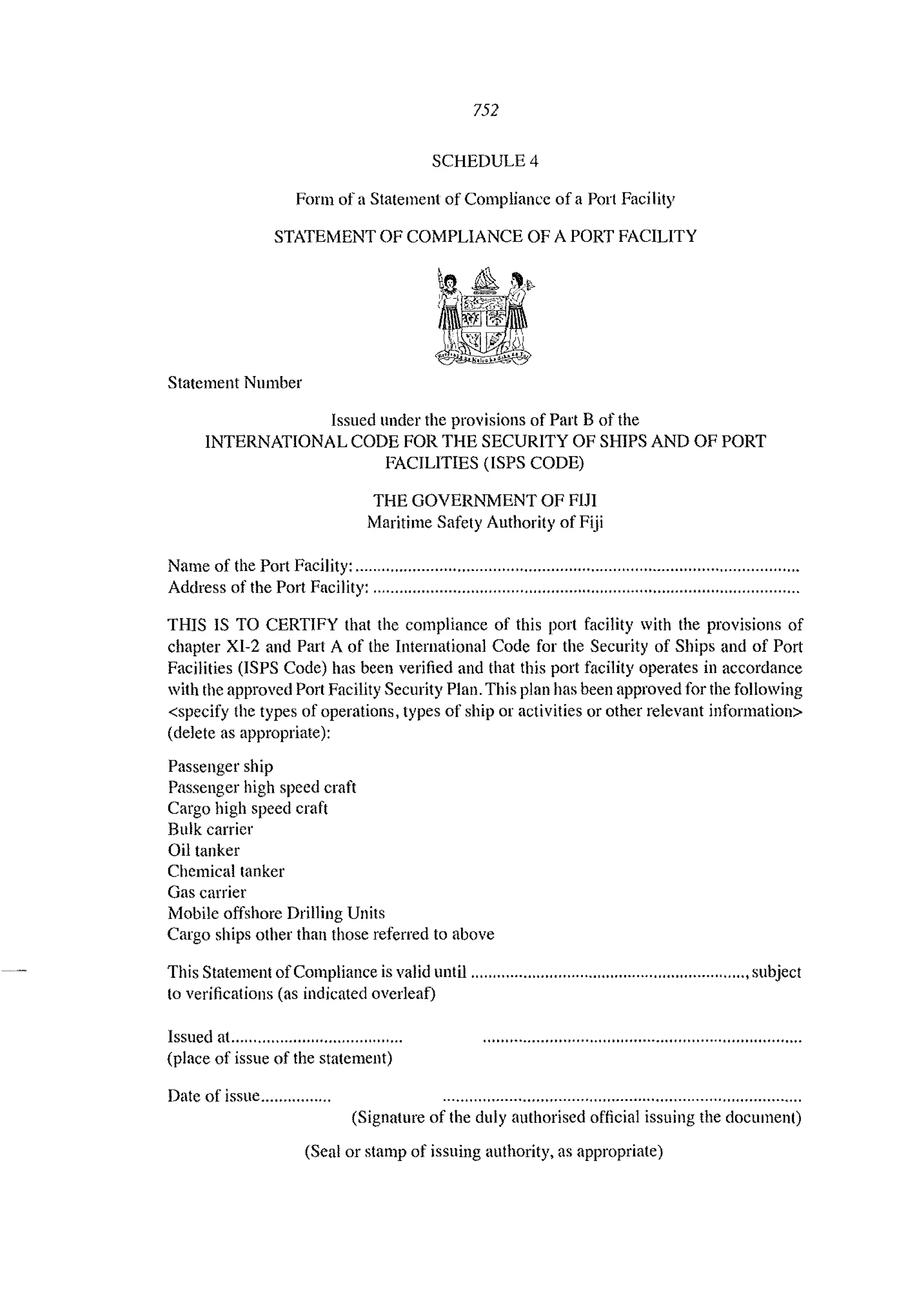 752
SCHEDULE 4
Form of a Statement of Compliance of a Port Facility
STATEMENT OF COMPLIANCE OF A PORT FACILITY
Statement Number
Issued under the provisions of Part B of the
INTERNATIONAL CODE FOR THE SECURITY OF SHIPS AND OF PORT
FACILITIES (lSPS CODE)
THE GOVERNMENT OF FIJI
Maritime Safety Authority of Fiji
NaIue of the Port Facility: ............................................................"...................".................
Address of the Port Facility: ................................................................................................
THIS IS TO CERTIFY that the compliance of this port facility with the provisions of
chapter XI-2 and Part A of the International Code for the Security of Ships and of Port
Facilities (ISPS Code) has been verified and that this port facility operates in accordance
with the approved Port Facility Security Plan. This plan has been approved for the following
<specify the types of operations, types of ship or activities or other relevant infonnatioll>
(delete as appropriate):
Passenger ship
Passenger high speed craft
Cargo high speed craft
Bulk carrier
Oil tanker
Chemical tanker
Gas carrier
Mobile offshore Drilling Units
Cargo ships other than those referred to above
This Statement ofCompliance is valid until ..................""..........""......"'''''".......,,...,subject
to verifications (as indicated overleaf)
Issued at.,..,,',......,"''''',.......,........
(place of issue of the statement)
Date of issue......."....,..
(Signature of the duly authorised official issuing the document)
(Seal or stamp of issuing authority, as appropriate)
 