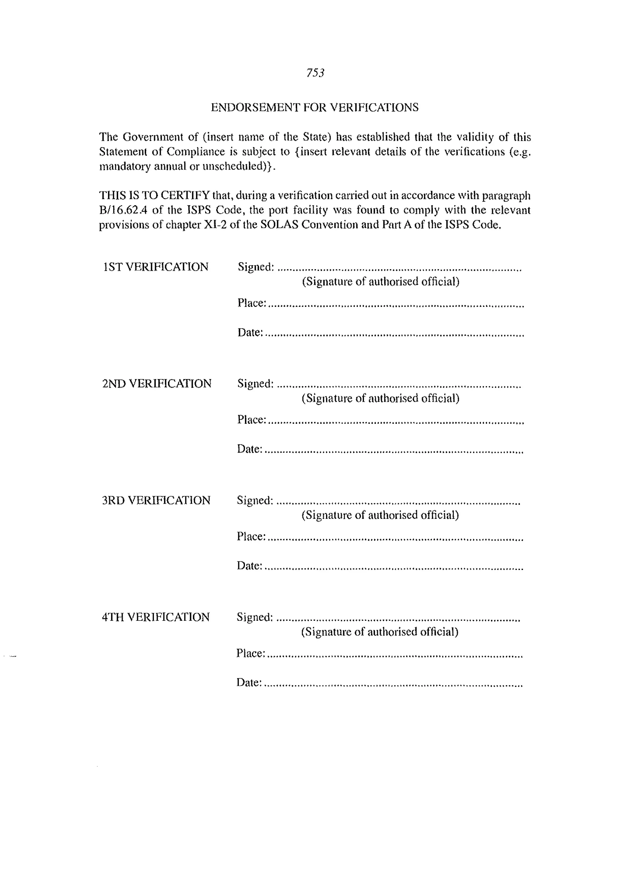 753
ENDORSEMENT FOR VERIFICATIONS
The Government of (insert name of the State) has established that the validity of this
Statement of Compliance is subject to {insert relevant details of the verifications (e.g.
mandatory annual or unscheduled)}.
THIS IS TO CERTIFY that, during a verification carried out in accordance with paragraph
B!l6,62.4 of the ISPS Code, the port facility was found to comply with the relevant
provisions of chapter XI-2 of the SOLAS Convention and Part A of the ISPS Code,
IST VERIFICATION Signed: """""""""""""'"''''''''''''''''''''''''''''''''''''""""""""
(Signature of authorised official)
Place: ",'"""""""""" "','" ""","",'"''''''''""""" '"''''''''''''''''''
Date: "'" """""""""""""'''''''''''''''''''"''''''''''''""','""""""'"
2ND VERIFICATION Signed: """"""""""""''''''''''''''''''''''''''''''''''''''''"""""""'"
(Signature of authorised official)
Place: "" """"""""'" """ """" ""''''''''''''''''''''""""""""""""
Date: ......................................".............."....."....................."
3RD VERIFICATION Signed: """"""""'"''''''''''''''''''''''''''''''''''''''''''''""""''''''''''
(Signature of authorised official)
Place: ............................"............"..............."........................
Date: .........................................."...............".........................
4TH VERIFICATION Signed: """""",,,,,,,,,,,,,,,,,,,,,,,,,,,,,,,,,,,,,,,,,,,,,,,,,""""""""""
(Signature of authorised official)
Place:,,,,,,,,,,,,,,,,,,,,.,,,,,,,..,,,,,,....,,.,,,,,,,.,,,,,,,,....,","""""',.....,
Date: ,,,.........,"" """..",,"'" ".".,,,.,,,...,,,,,,,"...".,'",.,,".,",....,'
 