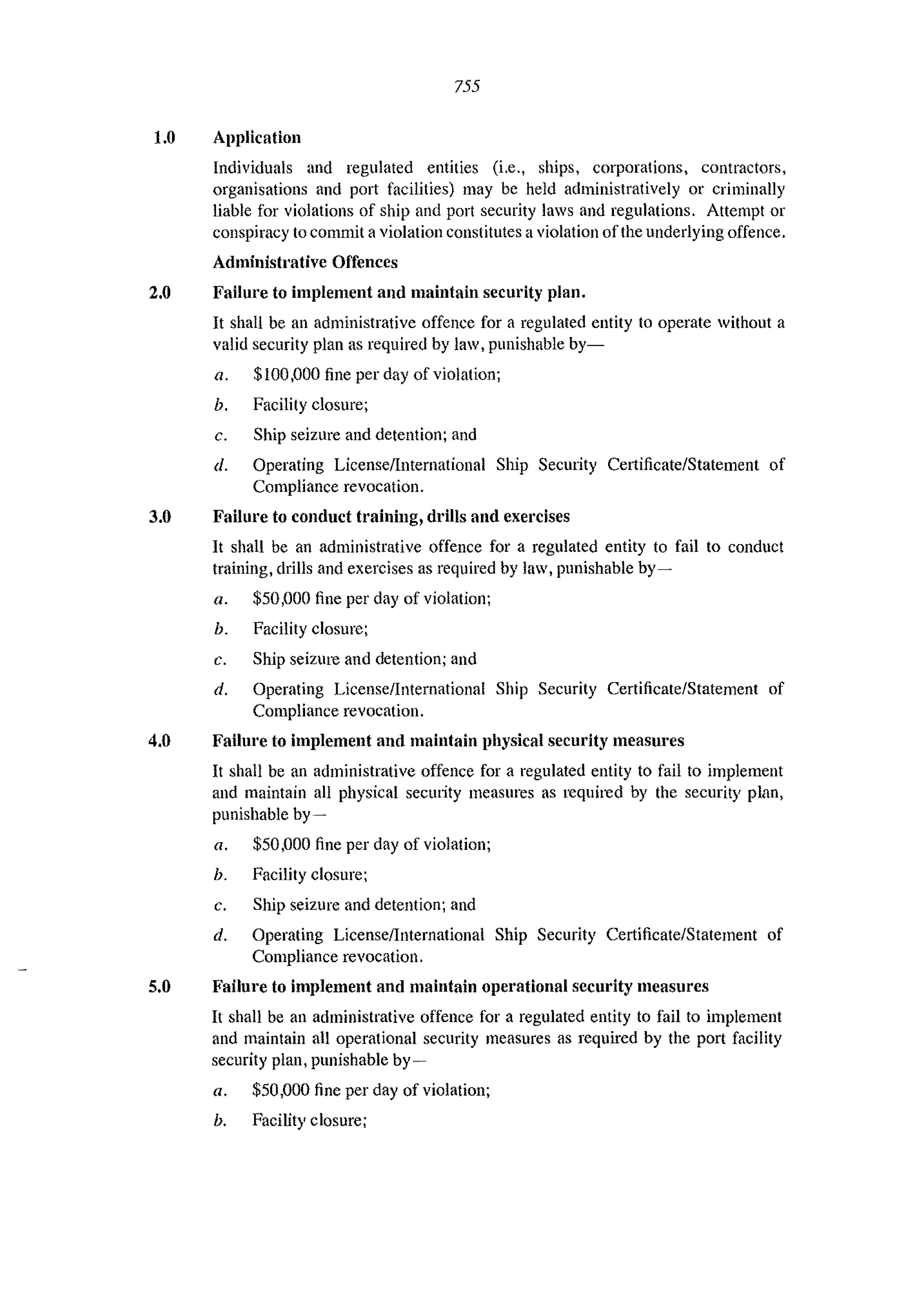 755
1.0 Application
Individuals and regulated entities (Le., ships, corporations, contractors,
organisations and port facilities) may be held administratively or criminally
liable for violations of ship and port security laws and regulations. Attempt or
conspiracy to commit a violation constitutes a violation Dfthe underlying offence.
Administrative Offences
2.0 Failure to implement and maintain security plan.
It shall be an administrative offence for a regulated entity to operate without a
valid security plan as required by law, punishable by-
a. $100,000 fine per day of violation;
h. Facility closure;
c. Ship seizure and detention; and
d. Operating LicenseiInternational Ship Security Certificate/Statement of
Compliance revocation.
3.0 Failure to conduct It'aining, drills and exercises
It shall be an administrative offence for a regulated entity to fail to conduct
training, drills and exercises as required by law, punishable by-
a. $50,000 fine per day of violation;
b. Facility closure;
c. Ship seizure and detention; and
d. Operating License/International Ship Security Certificate/Statement of
Compliance revocation.
4.0 Failure to implement and maintain physical security measures
It shall be an administrative offence for a regulated entity to fail to implement
and maintain all physical security measures as required by the security plan,
punishable by-
a. $50,000 fine pel' day of violation;
b. Facility closure;
c. Ship seizure and detention; and
d. Operating LicenseiInternational Ship Security Certificate/Statement of
Compliance revocation.
5.0 Failure to implement and maintain operational security measures
It shall be an administrative offence for a regulated entity to fail to implement
and maintain all operational security measures as required by the port facility
security plan, punishable by-
a. $50,000 fine pel' day of violation;
h. Facility closure;
 